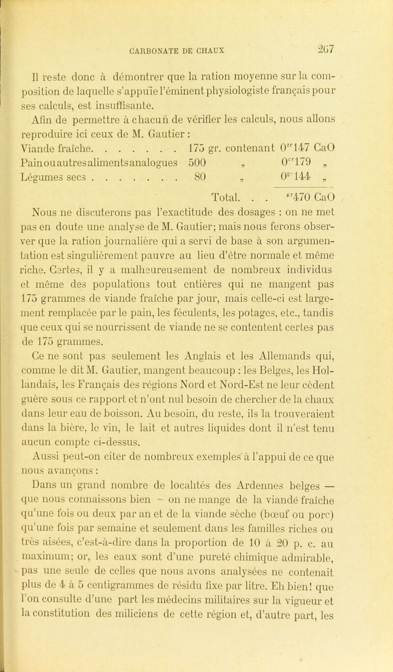 207 Il reste donc à démontrer que la ration moyenne sur la com- position de laquelle s’appuie l’éminent physiologiste français pour ses calculs, est insuffisante. Afin de permettre à chacun de vérifier les calculs, nous allons reproduire ici ceux de M. Gautier : Viande fraîche 175 gr. contenant 0147 CaO Pain ou autres aliments analogues 500 „ 0tfr179 „ Légumes secs 80 „ 0?,144 „ Total. . . Kr470 CaO Nous ne discuterons pas l’exactitude des dosages : on ne met pas en doute une analyse de M. Gautier; mais nous ferons obser- ver que la ration journalière qui a servi de base à son argumen- tation est singulièrement pauvre au lieu d’être normale et même riche. Certes, il y a malheureusement de nombreux individus et même des populations tout entières qui ne mangent pas 175 grammes de viande fraîche par jour, mais celle-ci est large- ment remplacée par le pain, les féculents, les potages, etc., tandis que ceux qui se nourrissent de viande ne se contentent certes pas de 175 grammes. Ce ne sont pas seulement les Anglais et les Allemands qui, comme le dit M. Gautier, mangent beaucoup : les Belges, les Hol- landais, les Français des régions Nord et Nord-Est ne leur cèdent guère sous ce rapport et n’ont nul besoin de chercher de la chaux dans leur eau de boisson. Au besoin, du reste, ils la trouveraient dans la bière, le vin, le lait et autres liquides dont il n’est tenu aucun compte ci-dessus. Aussi peut-on citer de nombreux exemples à l’appui de ce que nous avançons : Dans un grand nombre de localités des Ardennes belges — que nous connaissons bien - on ne mange de la viandé fraîche qu’une fois ou deux par an et de la viande sèche (bœuf ou porc) qu’une fois par semaine et seulement dans les familles riches ou très aisées, c’est-à-dire dans la proportion de 10 à 20 p. c. au maximum; or, les eaux sont d’une pureté chimique admirable, - pas une seule de celles que nous avons analysées ne contenait plus de 4 à 5 centigrammes de résidu fixe par litre. Eli bien! que l'on consulte d’une part les médecins militaires sur la vigueur et la constitution des miliciens de cette région et, d’autre part, les