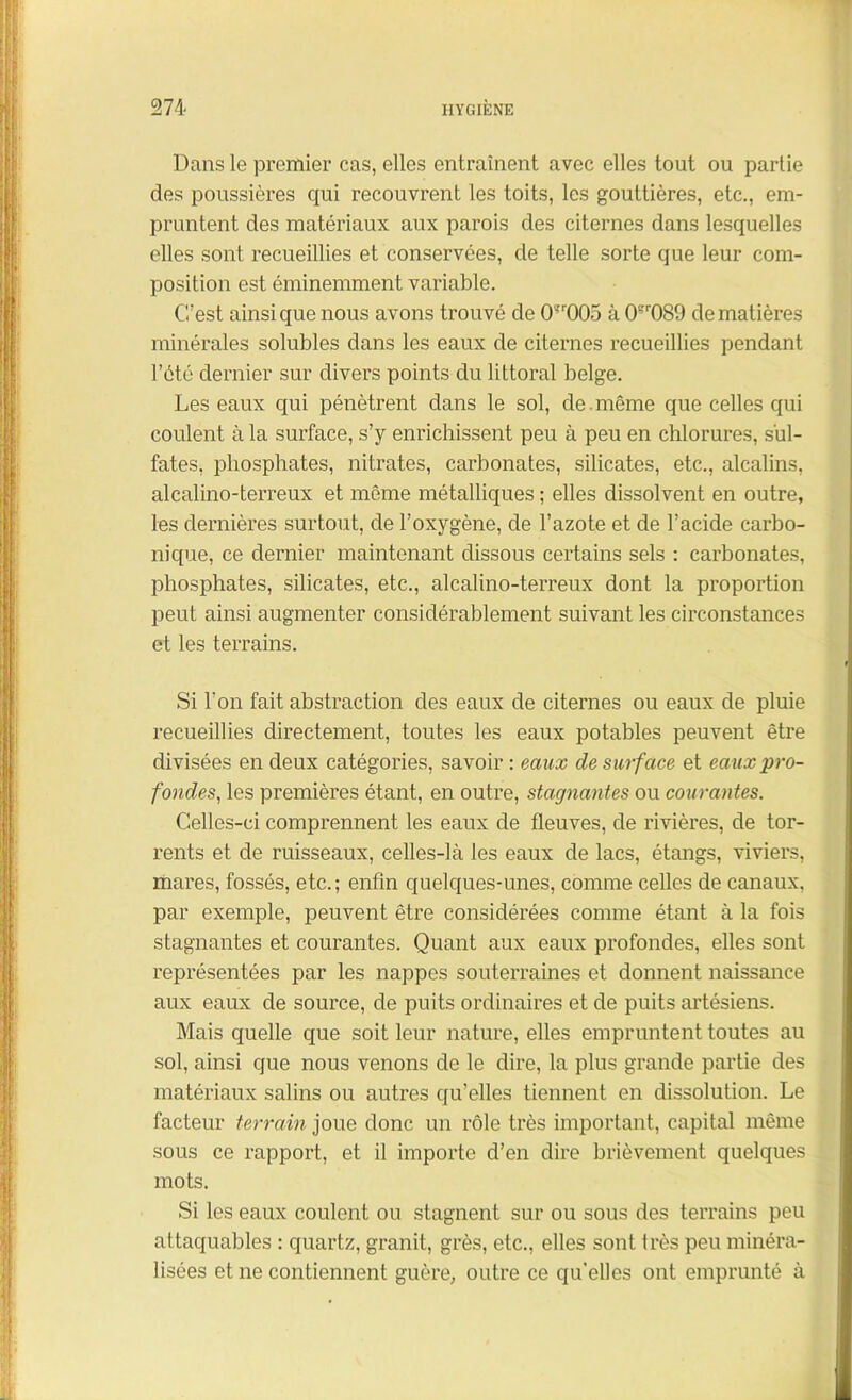 Dans le premier cas, elles entraînent avec elles tout ou partie des poussières qui recouvrent les toits, les gouttières, etc., em- pruntent des matériaux aux parois des citernes dans lesquelles elles sont recueillies et conservées, de telle sorte que leur com- position est éminemment variable. (Test ainsi que nous avons trouvé de 0’r005 à 0?r089 de matières minérales solubles dans les eaux de citernes recueillies pendant l’été dernier sur divers points du littoral belge. Les eaux qui pénètrent dans le sol, de.même que celles qui coulent à la surface, s’y enrichissent peu à peu en chlorures, sul- fates, phosphates, nitrates, carbonates, silicates, etc., alcalins, alcalino-terreux et même métalliques ; elles dissolvent en outre, les dernières surtout, de l’oxygène, de l’azote et de l’acide carbo- nique, ce dernier maintenant dissous certains sels : carbonates, phosphates, silicates, etc., alcalino-terreux dont la proportion peut ainsi augmenter considérablement suivant les circonstances et les terrains. Si l’on fait abstraction des eaux de citernes ou eaux de pluie recueillies directement, toutes les eaux potables peuvent être divisées en deux catégories, savoir : eaux de surface et eaux pro- fondes, les premières étant, en outre, stagnantes ou courantes. Celles-ci comprennent les eaux de fleuves, de rivières, de tor- rents et de ruisseaux, celles-là les eaux de lacs, étangs, viviers, mares, fossés, etc.; enfin quelques-unes, comme celles de canaux, par exemple, peuvent être considérées comme étant à la fois stagnantes et courantes. Quant aux eaux profondes, elles sont représentées par les nappes souterraines et donnent naissance aux eaux de source, de puits ordinaires et de puits artésiens. Mais quelle que soit leur nature, elles empruntent toutes au sol, ainsi que nous venons de le dire, la plus grande partie des matériaux salins ou autres qu’elles tiennent en dissolution. Le facteur terrain joue donc un rôle très important, capital même sous ce rapport, et il importe d’en dire brièvement quelques mots. Si les eaux coulent ou stagnent sur ou sous des terrains peu attaquables : quartz, granit, grès, etc., elles sont très peu minéra- lisées et ne contiennent guère, outre ce qu'elles ont emprunté à