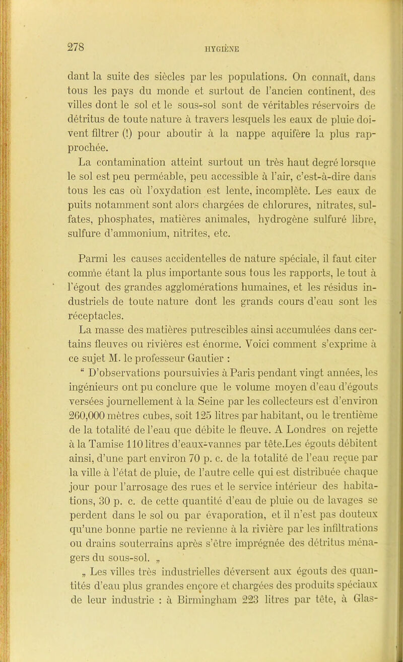 clant la suite des siècles par les populations. On connaît, dans tous les pays du monde et surtout de l’ancien continent, des villes dont le sol et le sous-sol sont de véritables réservoirs de détritus de toute nature à travers lesquels les eaux de pluie doi- vent filtrer (!) pour aboutir à la nappe aquifère la plus rap- prochée. La contamination atteint surtout un très haut degré lorsque le sol est peu perméable, peu accessible à l’air, c’est-à-dire dans tous les cas où l’oxydation est lente, incomplète. Les eaux de puits notamment sont alors chargées de chlorures, nitrates, sul- fates, phosphates, matières animales, hydrogène sulfuré libre, sulfure d’ammonium, nitrites, etc. Parmi les causes accidentelles de nature spéciale, il faut citer comme étant la plus importante sous tous les rapports, le tout à l’égout des grandes agglomérations humaines, et les résidus in- dustriels de toute nature dont les grands cours d’eau sont les réceptacles. La masse des matières putrescibles ainsi accumulées dans cer- tains fleuves ou rivières est énorme. Voici comment s’exprime à ce sujet M. le professeur Gautier : “ D’observations poursuivies à Paris pendant vingt années, les ingénieurs ont pu conclure que le volume moyen d’eau d’égouts versées journellement à la Seine par les collecteurs est d’environ 260,000 mètres cubes, soit 125 litres par habitant, ou le trentième de la totalité de l’eau que débite le fleuve. A Londres on rejette à la Tamise 110 litres d’eaux-vannes par tête.Les égouts débitent ainsi, d’une part environ 70 p. c. de la totalité de l’eau reçue par la ville à l’état de pluie, de l’autre celle qui est distribuée chaque jour pour l’arrosage des rues et le service intérieur des habita- tions, 30 p. c. de cette quantité d’eau de pluie ou de lavages se perdent dans le sol ou par évaporation, et il n’est pas douteux qu’une bonne partie ne revienne à la rivière par les infiltrations ou drains souterrains après s’ètre imprégnée des détritus ména- gers du sous-sol. „ „ Les villes très industrielles déversent aux égouts des quan- tités d’eau plus grandes encore et chargées des produits spéciaux de leur industrie : à Birmingham 223 litres par tête, à Glas-