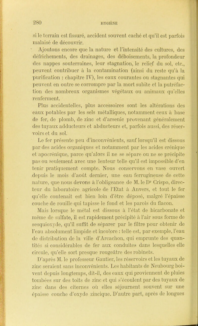 si le terrain est Assuré, accident souvent caché et qu’il est parfois malaisé de découvrir. ' Ajoutons encore que la nature et l’intensité des cultures, des défrichements, des drainages, des déboisements, la profondeur des nappes souterraines, leur stagnation, le relief du sol, etc., peuvent contribuer à la contamination (ainsi du reste qu’à la puriAcation : chapitre IV), les eaux courantes ou stagnantes qui peuvent en outre se corrompre par la mort subite et la putréfac- tion des nombreux organismes végétaux ou animaux qu’elles renferment. Plus accidentelles, plus accessoires sont les altérations des eaux potables par les sels métalliques, notamment ceux à base de fer, de plomb, de zinc et d’arsenic provenant généralement des tuyaux adducteurs et abducteurs et, parfois aussi, des réser- voirs et du sol. Le fer présente peu d’inconvénients, sauf lorsqu’il est dissous par des acides organiques et notamment par les acides crénique et apocrénique, parce qu’alors il ne se sépare ou ne se précipite pas ou seulement avec une lenteur telle qu’il est impossible d’en tenir pratiquement compte. Nous conservons en vase ouvert depuis le mois d’août dernier, une eau ferrugineuse de cette nature, que nous devons à l’obligeance de M. le Dr Crispo, direc- teur du laboratoire agricole de l’Etat à Anvers, et tout le fer qu’elle contenait est bien loin d’être déposé, malgré l’épaisse couche de rouille qui tapisse le fond et les parois du flacon. Mais lorsque le métal est dissous à l’état de bicarbonate et même de sulfate, il est rapidement précipité à l’air sous forme de sesquioxyde, qu’il sufïït de séparer par le Altre pour obtenir de l’eau absolument limpide et incolore : telle est, par exemple, l’eau de distribution de la ville d’Arcachon, qui emprunte des quan- tités si considérables de fer aux conduites dans lesquelles elle circule, qu’elle sort presque rougeâtre des robinets. D’après M. le professeur Gautier, les réservoirs et les tuyaux de zinc seraient sans inconvénients. Les habitants de Neubourg boi- vent depuis longtemps, dit-il, des eaux qui proviennent de pluies tombées sur des toits de zinc et qui s’écoulent par des tuyaux de zinc dans des citernes où elles séjournent souvent sur une épaisse couche d’oxyde zincique. D’autre part, après de longues