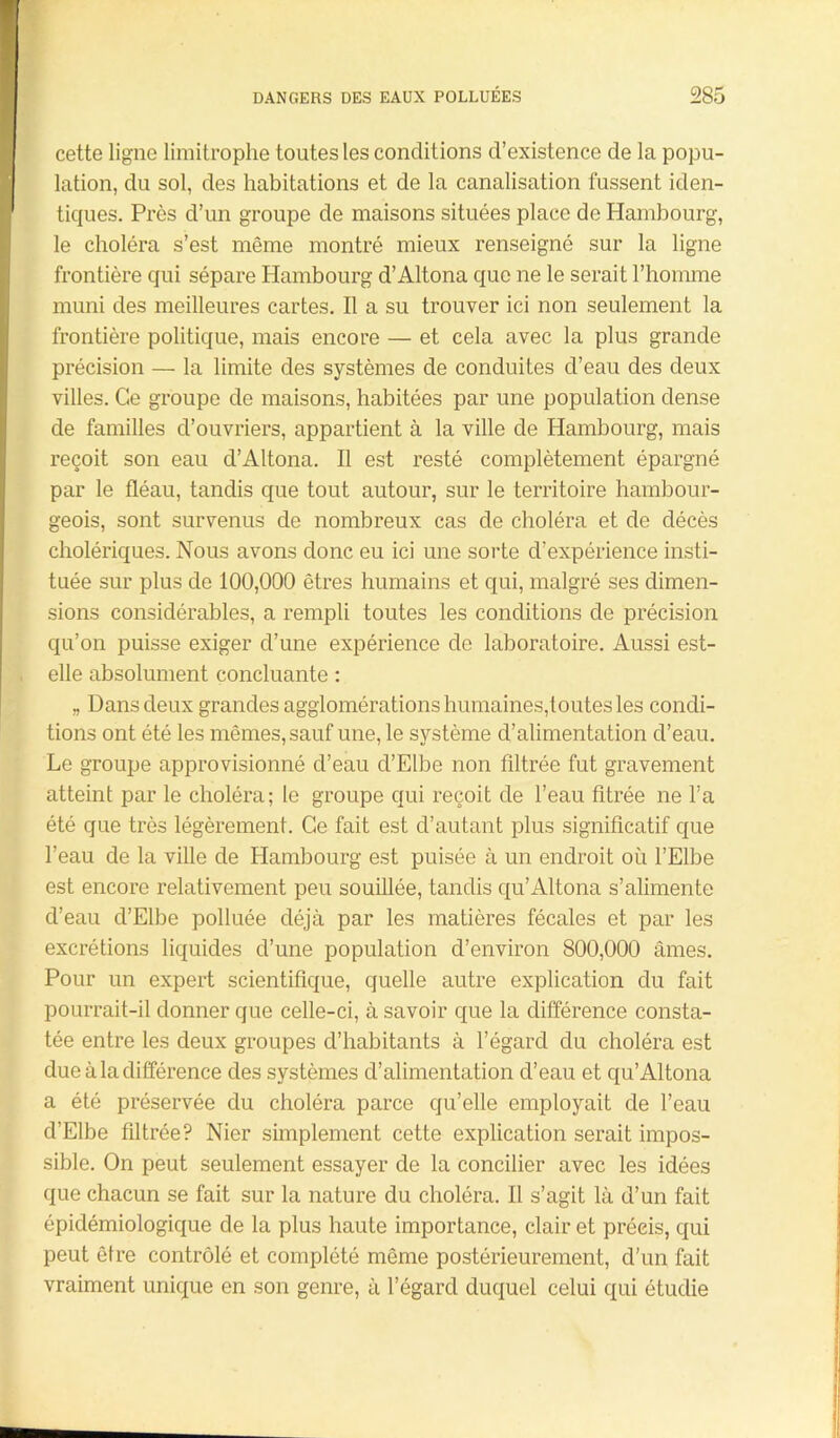 cette ligne limitrophe toutes les conditions d’existence de la popu- lation, du sol, des habitations et de la canalisation fussent iden- tiques. Près d’un groupe de maisons situées place de Hambourg, le choléra s’est même montré mieux renseigné sur la ligne frontière qui sépare Hambourg d’Altona que ne le serait l’homme muni des meilleures cartes. Il a su trouver ici non seulement la frontière politique, mais encore — et cela avec la plus grande précision — la limite des systèmes de conduites d’eau des deux villes. Ce groupe de maisons, habitées par une population dense de familles d’ouvriers, appartient à la ville de Hambourg, mais reçoit son eau d’Altona. Il est resté complètement épargné par le fléau, tandis que tout autour, sur le territoire hambour- geois, sont survenus de nombreux cas de choléra et de décès cholériques. Nous avons donc eu ici une sorte d’expérience insti- tuée sur plus de 100,000 êtres humains et qui, malgré ses dimen- sions considérables, a rempli toutes les conditions de précision qu’on puisse exiger d’une expérience de laboratoire. Aussi est- elle absolument concluante : „ Dans deux grandes agglomérations humaines,toutes les condi- tions ont été les mêmes, sauf une, le système d’alimentation d’eau. Le groupe approvisionné d’eau d’Elbe non filtrée fut gravement atteint par le choléra; le groupe qui reçoit de l’eau fitrée ne l’a été que très légèrement. Ce fait est d’autant plus significatif que l'eau de la ville de Hambourg est puisée à un endroit ou l’Elbe est encore relativement peu souillée, tandis qu’Altona s’alimente d’eau d’Elbe polluée déjà par les matières fécales et par les excrétions liquides d’une population d’environ 800,000 âmes. Pour un expert scientifique, quelle autre explication du fait pourrait-il donner que celle-ci, à savoir que la différence consta- tée entre les deux groupes d’habitants à l’égard du choléra est due à la différence des systèmes d’alimentation d’eau et qu’Altona a été préservée du choléra parce qu’elle employait de l’eau d’Elbe filtrée? Nier simplement cette explication serait impos- sible. On peut seulement essayer de la concilier avec les idées que chacun se fait sur la nature du choléra. Il s’agit là d’un fait épidémiologique de la plus haute importance, clair et préeis, qui peut être contrôlé et complété même postérieurement, d’un fait vraiment unique en son genre, à l’égard duquel celui qui étudie