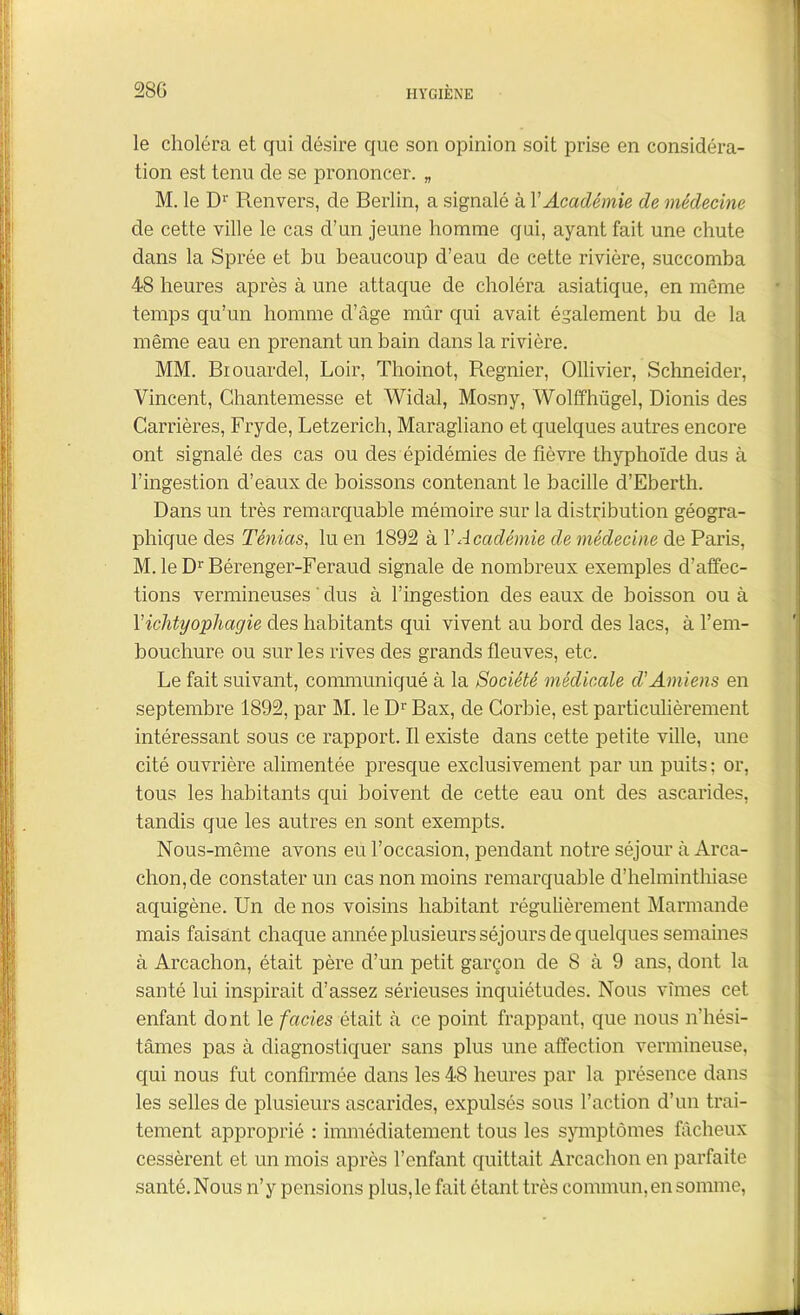 le choléra et qui désire que son opinion soit prise en considéra- tion est tenu de se prononcer. „ M. le Dr Renvers, de Berlin, a signalé à V Académie de médecine de cette ville le cas d’un jeune homme qui, ayant fait une chute dans la Sprée et bu beaucoup d’eau de cette rivière, succomba 48 heures après à une attaque de choléra asiatique, en même temps qu’un homme d’âge mûr qui avait également bu de la même eau en prenant un bain dans la rivière. MM. Biouardel, Loir, Thoinot, Regnier, Ollivier, Schneider, Vincent, Chantemesse et Widal, Mosny, Wolffhügel, Dionis des Carrières, Fryde, Letzerich, Maragliano et quelques autres encore ont signalé des cas ou des épidémies de fièvre thyphoïde dus à l’ingestion d’eaux de boissons contenant le bacille d’Ebertli. Dans un très remarquable mémoire sur la distribution géogra- phique des Ténias, lu en 1892 à Y Académie de médecine de Paris, M.leDrBérenger-Feraud signale de nombreux exemples d’affec- tions vermineuses ' dus à l’ingestion des eaux de boisson ou à Yichtyophagie des habitants qui vivent au bord des lacs, à l’em- bouchure ou sur les rives des grands fleuves, etc. Le fait suivant, communiqué à la Société médicale d'Amiens en septembre 1892, par M. le D1' Bax, de Corbie, est particulièrement intéressant sous ce rapport. Il existe dans cette petite ville, une cité ouvrière alimentée presque exclusivement par un puits : or, tous les habitants qui boivent de cette eau ont des ascarides, tandis que les autres en sont exempts. Nous-même avons eu l’occasion, pendant notre séjour à Arca- chon,de constater un cas non moins remarquable d’helminthiase aquigène. Un de nos voisins habitant régulièrement Marmande mais faisant chaque année plusieurs séjours de quelques semaines à Arcachon, était père d’un petit garçon de 8 à 9 ans, dont la santé lui inspirait d’assez sérieuses inquiétudes. Nous vîmes cet enfant dont le faciès était à ce point frappant, que nous n’hési- tâmes pas à diagnostiquer sans plus une affection vermineuse, qui nous fut confirmée dans les 48 heures par la présence dans les selles de plusieurs ascarides, expulsés sous l’action d’un trai- tement approprié : immédiatement tous les symptômes fâcheux cessèrent et un mois après l’enfant quittait Arcachon en parfaite santé. Nous n’y pensions plus,le fait étant très commun, en somme,