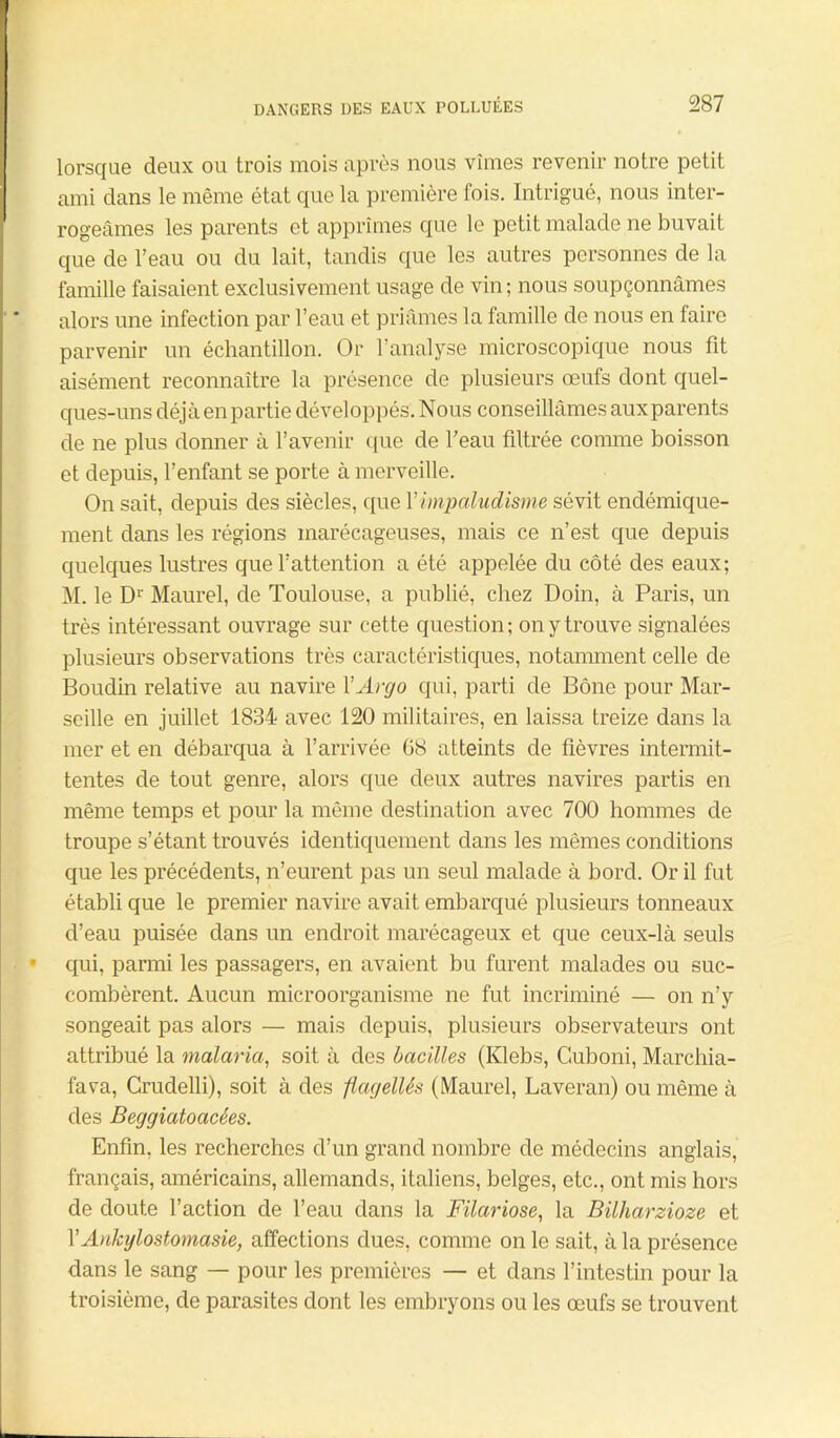 lorsque deux ou trois mois après nous vîmes revenir notre petit ami dans le même état que la première fois. Intrigué, nous inter- rogeâmes les parents et apprîmes que le petit malade ne buvait que de l’eau ou du lait, tandis que les autres personnes de la famille faisaient exclusivement usage de vin; nous soupçonnâmes alors une infection par l’eau et priâmes la famille de nous en faire parvenir un échantillon. Or l’analyse microscopique nous fit aisément reconnaître la présence de plusieurs œufs dont quel- ques-uns déjà en partie développés. Nous conseillâmes aux parents de ne plus donner à l’avenir que de l’eau filtrée comme boisson et depuis, l’enfant se porte à merveille. On sait, depuis des siècles, que l'impaludisme sévit endémique- ment dans les régions marécageuses, mais ce n’est que depuis quelques lustres que l’attention a été appelée du côté des eaux; M. le D1' Maurel, de Toulouse, a publié, chez Doin, à Paris, un très intéressant ouvrage sur cette question; on y trouve signalées plusieurs observations très caractéristiques, notamment celle de Boudin relative au navire ÏArgo qui, parti de Bône pour Mar- seille en juillet 1834 avec 120 militaires, en laissa treize dans la mer et en débarqua à l’arrivée 08 atteints de fièvres intermit- tentes de tout genre, alors que deux autres navires partis en même temps et pour la même destination avec 700 hommes de troupe s’étant trouvés identiquement dans les mêmes conditions que les précédents, n’eurent pas un seul malade à bord. Or il fut établi que le premier navire avait embarqué plusieurs tonneaux d’eau puisée dans un endroit marécageux et que ceux-là seuls qui, parmi les passagers, en avaient bu furent malades ou suc- combèrent. Aucun microorganisme ne fut incriminé — on n’y songeait pas alors — mais depuis, plusieurs observateurs ont attribué la malaria, soit à des bacilles (Ivlebs, Guboni, Marchia- fava, Crudelli), soit à des flagellés (Maurel, Laveran) ou même à des Beggiatoacées. Enfin, les recherches d’un grand nombre de médecins anglais, français, américains, allemands, italiens, belges, etc., ont mis hors de doute l’action de l’eau dans la Filariose, la Bilharziose et l’Ankylostomasie, affections dues, comme on le sait, à la présence dans le sang — pour les premières — et dans l’intestin pour la troisième, de parasites dont les embryons ou les œufs se trouvent