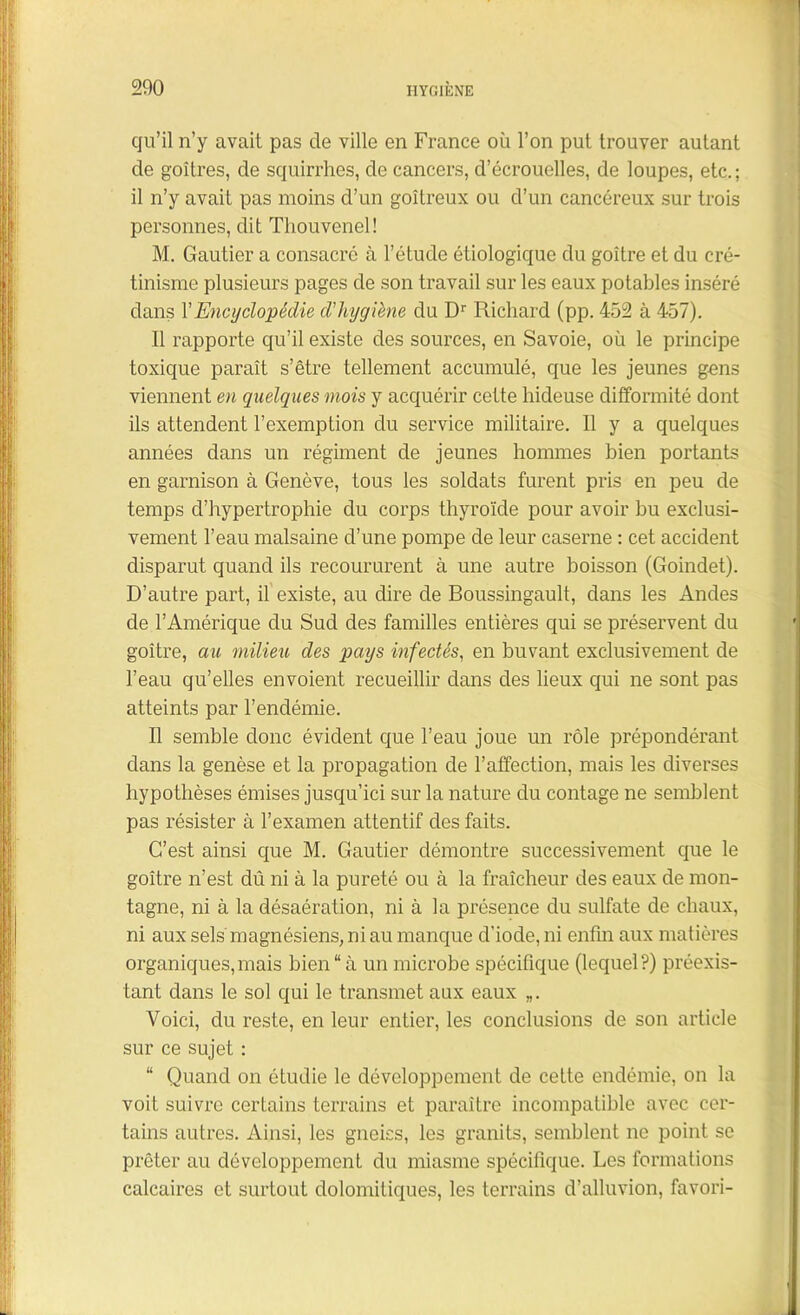 qu’il n’y avait pas de ville en France où l’on put trouver autant de goitres, de squirrhes, de cancers, d’écrouelles, de loupes, etc.; il n’y avait pas moins d’un goitreux ou d’un cancéreux sur trois personnes, dit Thouvenel! M. Gautier a consacre à l’étude étiologique du goitre et du cré- tinisme plusieurs pages de son travail sur les eaux potables inséré dans Y Encyclopédie d'hygiène du Dr Richard (pp. 452 à 457). Il rapporte qu’il existe des sources, en Savoie, où le principe toxique paraît s’être tellement accumulé, que les jeunes gens viennent en quelques mois y acquérir cette hideuse difformité dont ils attendent l’exemption du service militaire. Il y a quelques années dans un régiment de jeunes hommes bien portants en garnison à Genève, tous les soldats furent pris en peu de temps d’hypertrophie du corps thyroïde pour avoir bu exclusi- vement l’eau malsaine d’une pompe de leur caserne : cet accident disparut quand ils recoururent à une autre boisson (Goindet). D’autre part, il existe, au dire de Boussingault, dans les Andes de l’Amérique du Sud des familles entières qui se préservent du goitre, au milieu des pays infectés, en buvant exclusivement de l’eau qu’elles envoient recueillir dans des lieux qui ne sont pas atteints par l’endémie. Il semble donc évident que l’eau joue un rôle prépondérant dans la genèse et la propagation de l’affection, mais les diverses hypothèses émises jusqu’ici sur la nature du contage ne semblent pas résister à l’examen attentif des faits. C’est ainsi que M. Gautier démontre successivement que le goitre n’est dû ni à la pureté ou à la fraîcheur des eaux de mon- tagne, ni à la désaération, ni à la présence du sulfate de chaux, ni aux sels magnésiens, ni au manque d'iode, ni enfin aux matières organiques, mais bien “à un microbe spécifique (lequel?) préexis- tant dans le sol qui le transmet aux eaux „. Voici, du reste, en leur entier, les conclusions de son article sur ce sujet : “ Quand on étudie le développement de cette endémie, on la voit suivre certains terrains et paraître incompatible avec cer- tains autres. Ainsi, les gneiss, les granits, semblent ne point se prêter au développement du miasme spécifique. Les formations calcaires et surtout dolomitiques, les terrains d’alluvion, favori-