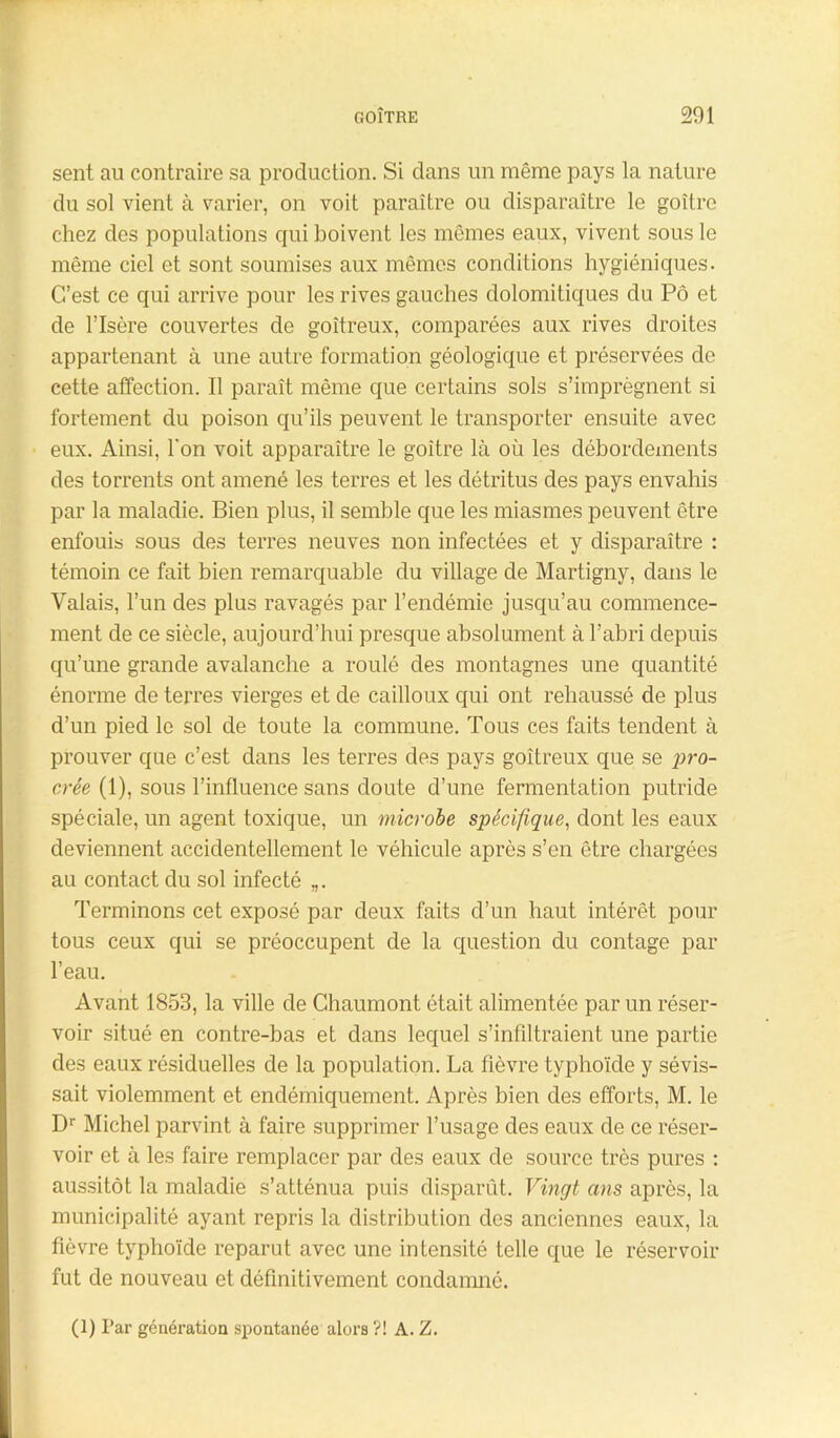 GOÎTRE 201 sent au contraire sa production. Si dans un même pays la nature du sol vient à varier, on voit paraître ou disparaître le goitre chez des populations qui boivent les mêmes eaux, vivent sous le même ciel et sont soumises aux mêmes conditions hygiéniques. C’est ce qui arrive pour les rives gauches dolomitiques du Pô et de l’Isère couvertes de goitreux, comparées aux rives droites appartenant à une autre formation géologique et préservées de cette affection. Il paraît même que certains sols s’imprégnent si fortement du poison qu’ils peuvent le transporter ensuite avec eux. Ainsi, l'on voit apparaître le goitre là où les débordements des torrents ont amené les terres et les détritus des pays envahis par la maladie. Bien plus, il semble que les miasmes peuvent être enfouis sous des terres neuves non infectées et y disparaître : témoin ce fait bien remarquable du village de Martigny, dans le Valais, l’un des plus ravagés par l’endémie jusqu’au commence- ment de ce siècle, aujourd’hui presque absolument à l’abri depuis qu’une grande avalanche a roulé des montagnes une quantité énorme de terres vierges et de cailloux qui ont rehaussé de plus d’un pied le sol de toute la commune. Tous ces faits tendent à prouver que c’est dans les terres des pays goitreux que se pro- crée (1), sous l’influence sans cloute d’une fermentation putride spéciale, un agent toxique, un microbe spécifique, dont les eaux deviennent accidentellement le véhicule après s’en être chargées au contact du sol infecté „. Terminons cet exposé par deux faits d’un haut intérêt pour tous ceux qui se préoccupent de la question du contage par l’eau. Avant 1853, la ville de Chaumont était alimentée par un réser- voir situé en contre-bas et dans lequel s’infiltraient une partie des eaux résiduelles de la population. La fièvre typhoïde y sévis- sait violemment et endémiquement. Après bien des efforts, M. le Dr Michel parvint à faire supprimer l’usage des eaux de ce réser- voir et à les faire remplacer par des eaux de source très pures : aussitôt la maladie s’atténua puis disparût. Vingt ans après, la municipalité ayant repris la distribution des anciennes eaux, la fièvre typhoïde reparut avec une intensité telle que le réservoir fut de nouveau et définitivement condamné.