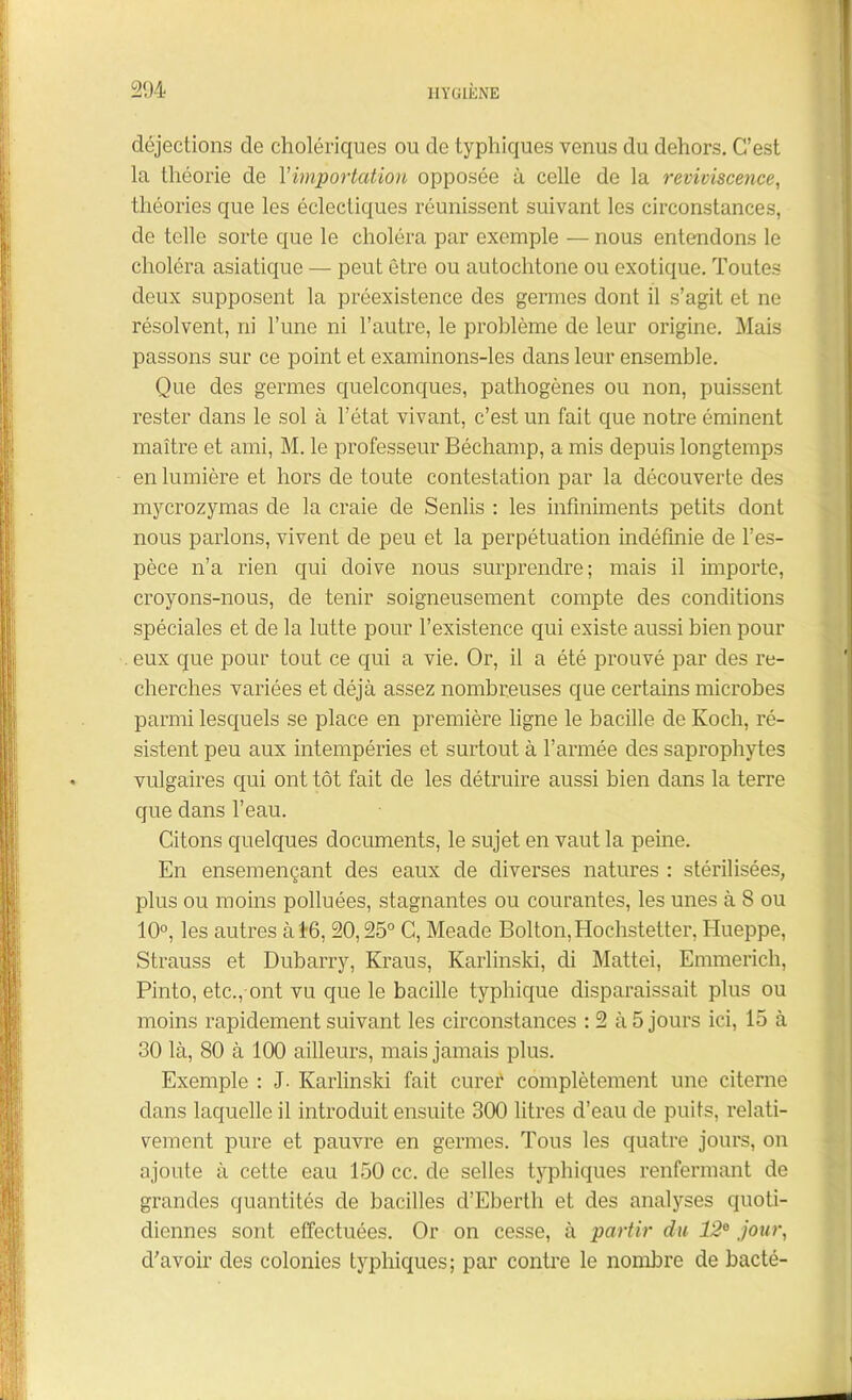 déjections de cholériques ou de typhiques venus du dehors. C’est la théorie de Y importat ion opposée à celle de la reviviscence, théories que les éclectiques réunissent suivant les circonstances, de telle sorte que le choléra par exemple — nous entendons le choléra asiatique — peut être ou autochtone ou exotique. Toutes deux supposent la préexistence des germes dont il s’agit et ne résolvent, ni l’une ni l’autre, le problème de leur origine. Mais passons sur ce point et examinons-les dans leur ensemble. Que des germes quelconques, pathogènes ou non, puissent rester dans le sol à l’état vivant, c’est un fait que notre éminent maître et ami, M. le professeur Béchamp, a mis depuis longtemps en lumière et hors de toute contestation par la découverte des mycrozymas de la craie de Senlis : les infiniments petits dont nous parlons, vivent de peu et la perpétuation indéfinie de l’es- pèce n’a rien qui doive nous surprendre; mais il importe, croyons-nous, de tenir soigneusement compte des conditions spéciales et de la lutte pour l’existence qui existe aussi bien pour eux que pour tout ce qui a vie. Or, il a été prouvé par des re- cherches variées et déjà assez nombreuses que certains microbes parmi lesquels se place en première ligne le bacille de Koch, ré- sistent peu aux intempéries et surtout à l’armée des saprophytes vulgaires qui ont tôt fait de les détruire aussi bien dans la terre que dans l’eau. Citons quelques documents, le sujet en vaut la peine. En ensemençant des eaux de diverses natures : stérilisées, plus ou moins polluées, stagnantes ou courantes, les unes à 8 ou 10°, les autres à 1-6, 20,25° C, Meade Bolton,Hochstetter, Hueppe, Strauss et Dubarry, Kraus, Karlinski, di Mattéi, Emmerich, Pinto, etc., ont vu que le bacille typhique disparaissait plus ou moins rapidement suivant les circonstances : 2 à 5 jours ici, 15 à 30 là, 80 à 100 ailleurs, mais jamais plus. Exemple : J. Karlinski fait curef complètement une citerne dans laquelle il introduit ensuite 300 litres d’eau de puits, relati- vement pure et pauvre en germes. Tous les quatre jours, on ajoute à cette eau 150 cc. de selles typhiques renfermant de grandes quantités de bacilles d’Ebertli et des analyses quoti- diennes sont effectuées. Or on cesse, à partir du 12e jour, cfavoir des colonies typhiques; par contre le nombre de bacté-