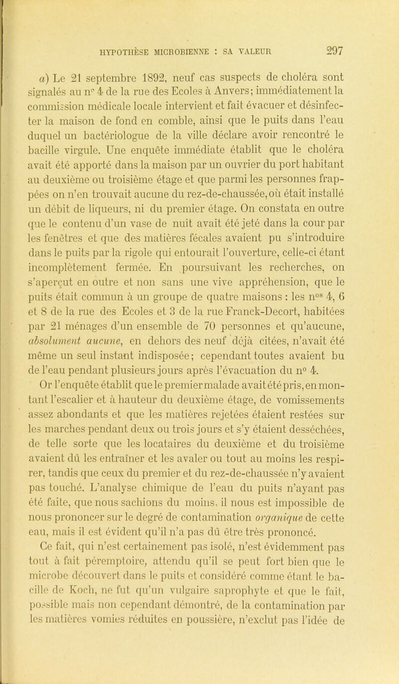 a) Le 21 septembre 1892, neuf cas suspects cle choléra sont signalés au np 4 de la rue des Ecoles à Anvers; immédiatement la commission médicale locale intervient et fait évacuer et désinfec- ter la maison do fond en comble, ainsi que le puits dans l’eau duquel un bactériologue de la ville déclare avoir rencontré le bacille virgule. Une enquête immédiate établit que le choléra avait été apporté dans la maison par un ouvrier du port habitant au deuxième ou troisième étage et que parmi les personnes frap- pées on n’en trouvait aucune du rez-de-chaussée, où était installé un débit de liqueurs, ni du premier étage. On constata en outre que le contenu d’un vase de nuit avait été jeté dans la cour par les fenêtres et que des matières fécales avaient pu s’introduire dans le puits par la rigole qui entourait l’ouverture, celle-ci étant incomplètement fermée. En poursuivant les recherches, on s’aperçut en outre et non sans une vive appréhension, que le puits était commun à un groupe de quatre maisons : les nos 4, 6 et 8 de la rue des Ecoles et 3 de la rue Franck-Decort, habitées par 21 ménages d’un ensemble de 70 personnes et qu’aucune, absolument aucune, en dehors des neuf déjà citées, n’avait été même un seul instant indisposée ; cependant toutes avaient bu de l’eau pendant plusieurs jours après l’évacuation du n° 4. Or l’enquête établit que le premier malade avait été pris, en mon- tant l’escalier et à hauteur du deuxième étage, de vomissements assez abondants et que les matières rejetées étaient restées sur les marches pendant deux ou trois jours et s’y étaient desséchées, de telle sorte que les locataires du deuxième et du troisième avaient dû les entraîner et les avaler ou tout au moins les respi- rer, tandis que ceux du premier et du rez-de-chaussée n’y avaient pas touché. L’analyse chimique de l’eau du puits n’ayant pas été faite, que nous sachions du moins, il nous est impossible de nous prononcer sur le degré de contamination organique de cette eau, mais il est évident qu’il n’a pas dû être très prononcé. Ce fait, qui n’est certainement pas isolé, n’est évidemment pas tout à fait péremptoire, attendu qu’il se peut fort bien que le microbe découvert dans le puits et considéré comme étant le ba- cille de Koch, ne fut qu’un vulgaire saprophyte et que le fait, possible mais non cependant démontré, de la contamination par les matières vomies réduites en poussière, n’exclut pas l’idée de