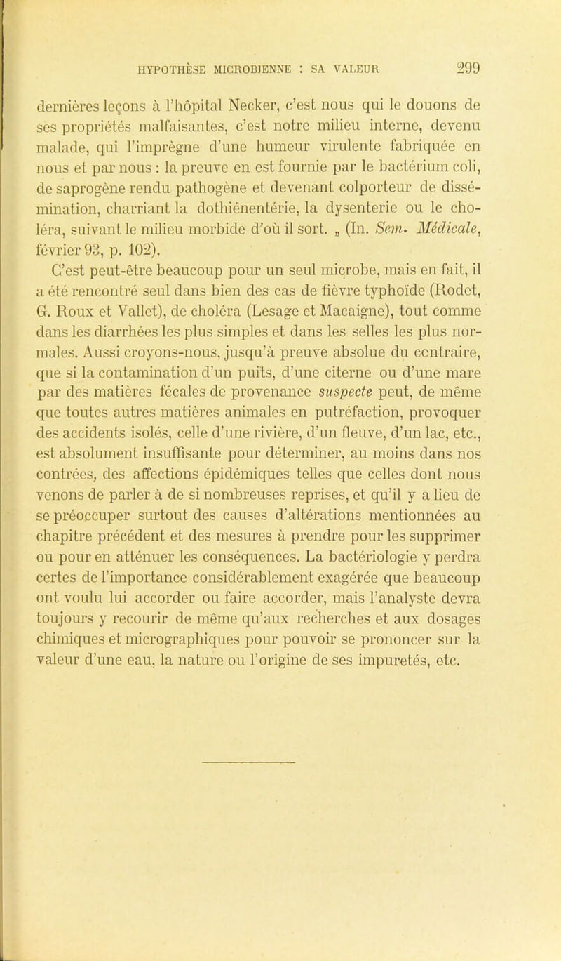 dernières leçons à l’hôpital Necker, c’est nous qui le douons de ses propriétés malfaisantes, c’est notre milieu interne, devenu malade, qui l’imprègne d’une humeur virulente fabriquée en nous et par nous : la preuve en est fournie par le bactérium coli, de saprogènc rendu pathogène et devenant colporteur de dissé- mination, charriant la dothiénentérie, la dysenterie ou le cho- léra, suivant le milieu morbide d’où il sort. „ (In. Sein. Médicale, février 93, p. 102). C’est peut-être beaucoup pour un seul microbe, mais en fait, il a été rencontré seul dans bien des cas de fièvre typhoïde (Rodet, G. Roux et Vallet), de choléra (Lesage et Macaigne), tout comme dans les diarrhées les plus simples et dans les selles les plus nor- males. Aussi croyons-nous, jusqu’à preuve absolue du contraire, que si la contamination d’un puits, d’une citerne ou d’une mare par des matières fécales de provenance suspecte peut, de même que toutes autres matières animales en putréfaction, provoquer des accidents isolés, celle d’une rivière, d’un fleuve, d’un lac, etc., est absolument insuffisante pour déterminer, au moins dans nos contrées, des affections épidémiques telles que celles dont nous venons de parler à de si nombreuses reprises, et qu’il y a lieu de se préoccuper surtout des causes d’altérations mentionnées au chapitre précédent et des mesures à prendre pour les supprimer ou pour en atténuer les conséquences. La bactériologie y perdra certes de l’importance considérablement exagérée que beaucoup ont voulu lui accorder ou faire accorder, mais l’analyste devra toujours y recourir de même qu’aux recherches et aux dosages chimiques et micrographiques pour pouvoir se prononcer sur la valeur d’une eau, la nature ou l’origine de ses impuretés, etc.