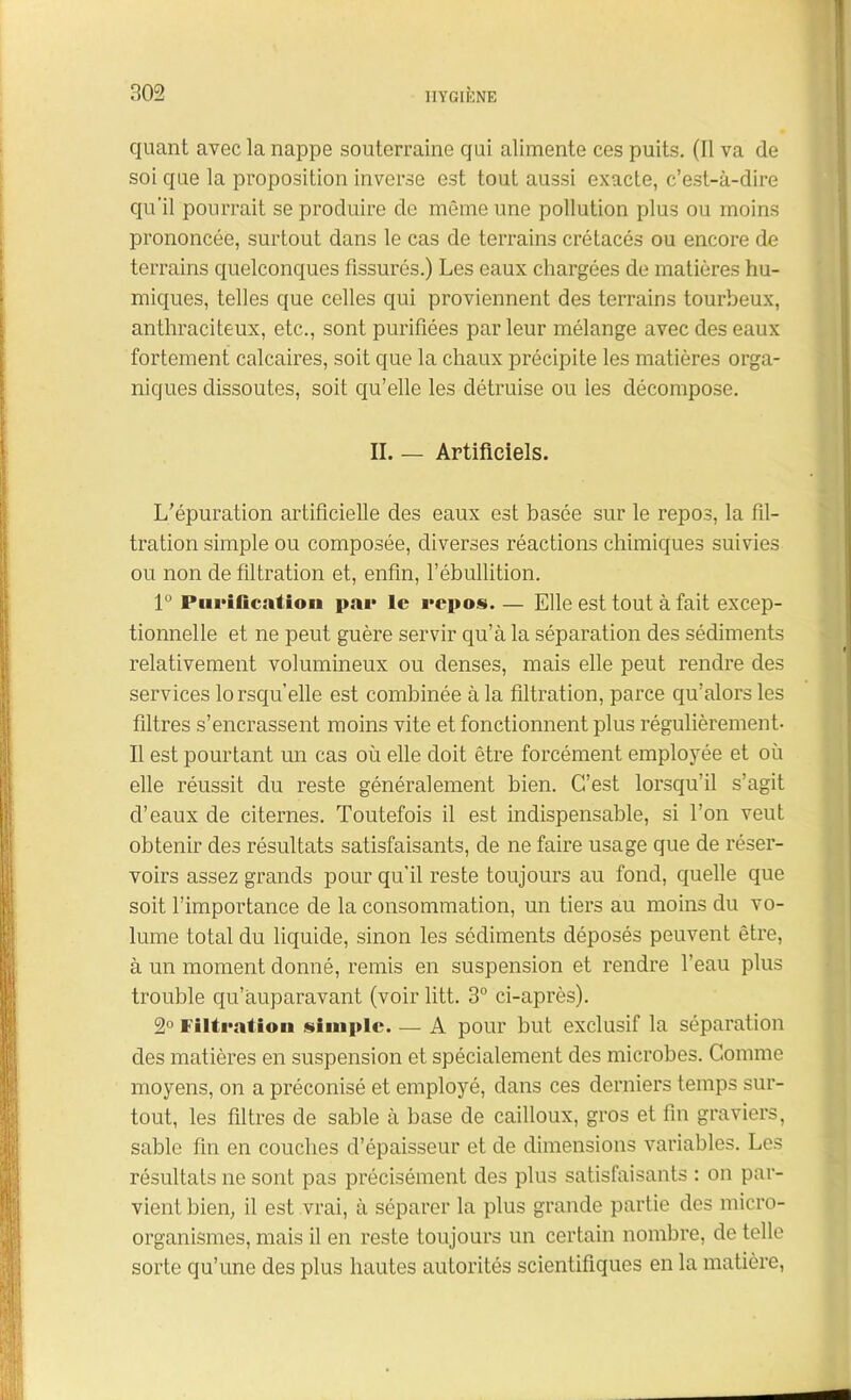 quant avec la nappe souterraine qui alimente ces puits. (11 va de soi que la proposition inverse est tout aussi exacte, c’est-à-dire qu'il pourrait se produire de même une pollution plus ou moins prononcée, surtout dans le cas de terrains crétacés ou encore de terrains quelconques fissurés.) Les eaux chargées de matières hu- miques, telles que celles qui proviennent des terrains tourbeux, anthraciteux, etc., sont purifiées par leur mélange avec des eaux fortement calcaires, soit que la chaux précipite les matières orga- niques dissoutes, soit qu’elle les détruise ou les décompose. II. — Artificiels. L’épuration artificielle des eaux est basée sur le repos, la fil- tration simple ou composée, diverses réactions chimiques suivies ou non de filtration et, enfin, l’ébullition. 1° Purification par le repos. — Elle est tout à fait excep- tionnelle et ne peut guère servir qu’à la séparation des sédiments relativement volumineux ou denses, mais elle peut rendre des services lorsqu’elle est combinée à la filtration, parce qu’alors les filtres s’encrassent moins vite et fonctionnent plus régulièrement- Il est pourtant un cas où elle doit être forcément employée et où elle réussit du reste généralement bien. C’est lorsqu’il s’agit d’eaux de citernes. Toutefois il est indispensable, si Ton veut obtenir des résultats satisfaisants, de ne faire usage que de réser- voirs assez grands pour qu’il reste toujours au fond, quelle que soit l’importance de la consommation, un tiers au moins du vo- lume total du liquide, sinon les sédiments déposés peuvent être, à un moment donné, remis en suspension et rendre l’eau plus trouble qu’àuparavant (voir litt. 3° ci-après). 2° Filtration simple. — A pour but exclusif la séparation des matières en suspension et spécialement des microbes. Comme moyens, on a préconisé et employé, dans ces derniers temps sur- tout, les filtres de sable à base de cailloux, gros et fin graviers, sable fin en couches d’épaisseur et de dimensions variables. Les résultats ne sont pas précisément des plus satisfaisants : on par- vient bien, il est vrai, à séparer la plus grande partie des micro- organismes, mais il en reste toujours un certain nombre, de telle sorte qu’une des plus hautes autorités scientifiques en la matière,