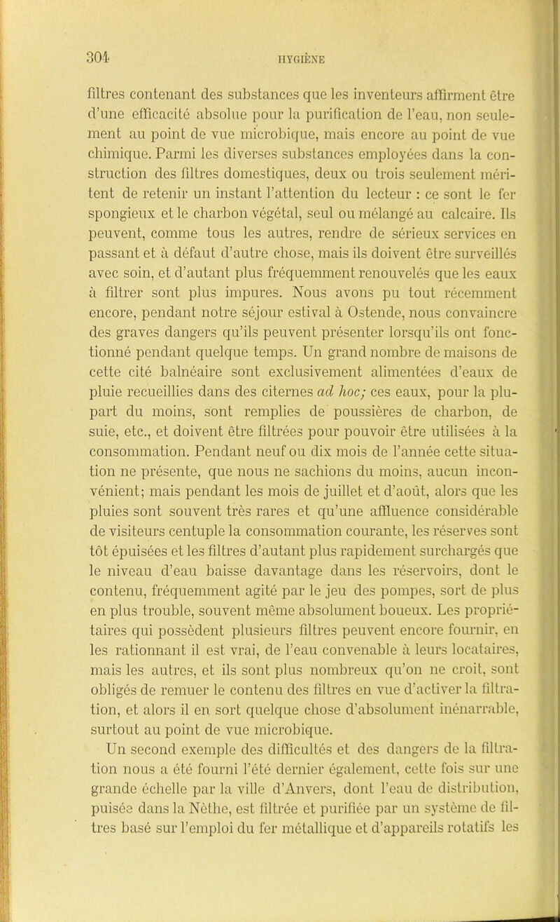 filtres contenant des substances que les inventeurs affirment être d’une efficacité absolue pour la purification de l’eau, non seule- ment au point de vue microbique, mais encore au point de vue chimique. Parmi les diverses substances employées dans la con- struction des filtres domestiques, deux ou trois seulement méri- tent de retenir un instant l’attention du lecteur : ce sont le fer spongieux et le charbon végétal, seul ou mélangé au calcaire. Ils peuvent, comme tous les autres, rendre de sérieux services en passant et à défaut d’autre chose, mais ils doivent être surveillés avec soin, et d’autant plus fréquemment renouvelés que les eaux à filtrer sont plus impures. Nous avons pu tout récemment encore, pendant notre séjour estival à Ostende, nous convaincre des graves dangers qu’ils peuvent présenter lorsqu’ils ont fonc- tionné pendant quelque temps. Un grand nombre de maisons de cette cité balnéaire sont exclusivement alimentées d’eaux de pluie recueillies dans des citernes ad hoc; ces eaux, pour la plu- part du moins, sont remplies de poussières de charbon, de suie, etc., et doivent être filtrées pour pouvoir être utilisées à la consommation. Pendant neuf ou dix mois de l’année cette situa- tion ne présente, que nous ne sachions du moins, aucun incon- vénient; mais pendant les mois de juillet et d’août, alors que les pluies sont souvent très rares et qu’une affluence considérable de visiteurs centuple la consommation courante, les réserves sont tôt épuisées et les filtres d’autant plus rapidement surchargés que le niveau d’eau baisse davantage dans les réservoirs, dont le contenu, fréquemment agité par le jeu des pompes, sort de plus en plus trouble, souvent même absolument boueux. Les proprié- taires qui possèdent plusieurs filtres peuvent encore fournir, en les rationnant il est vrai, de l’eau convenable à leurs locataires, mais les autres, et ils sont plus nombreux qu’on ne croit, sont obligés de remuer le contenu des filtres en vue d’activer la filtra- tion, et alors il en sort quelque chose d’absolument inénarrable, surtout au point de vue microbique. Un second exemple des difficultés et des dangers de la filtra- tion nous a été fourni l’été dernier également, cette fois sur une grande échelle par la ville d’Anvers, dont l’eau de distribution, puisée dans la Nêthe, est filtrée et purifiée par un système de fil- tres basé sur l’emploi du fer métallique et d’appareils rotatifs les