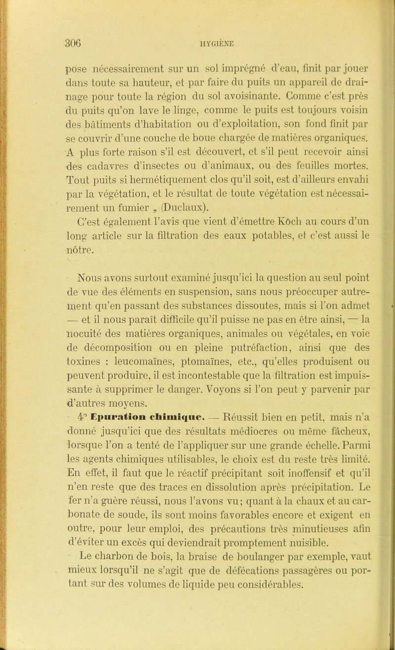 pose nécessairement sur un sol imprégné d’eau, finit par jouer dans toute sa hauteur, et par faire du puits un appareil de drai- nage pour toute la région du sol avoisinante. Comme c’est près du puits qu’on lave le linge, comme le puits est toujours voisin des bâtiments d’habitation ou d’exploitation, son fond finit par se couvrir d’une couche de boue chargée de matières organiques. A plus forte raison s’il est découvert, et s’il peut recevoir ainsi des cadavres d'insectes ou d’animaux, ou des feuilles mortes. Tout puits si hermétiquement clos qu’il soit, est d’ailleurs envahi par la végétation, et le résultat de toute végétation est nécessai- rement un fumier „ (Duclaux). C/est également l’avis que vient d’émettre Kôch au cours d’un long article sur la filtration des eaux potables, et c’est aussi le nôtre. Nous avons surtout examiné jusqu’ici la question au seul point de vue des éléments en suspension, sans nous préoccuper autre- ment qu’en passant des substances dissoutes, mais si l’on admet — et il nous paraît difficile qu’il puisse ne pas en être ainsi, — la nocuité des matières organiques, animales ou végétales, en voie de décomposition ou en pleine putréfaction, ainsi que des toxines : leucomaïnes, ptomaïnes, etc., qu’elles produisent ou peuvent produire, il est incontestable que la filtration est impuis- sante à supprimer le danger. Voyons si l’on peut y parvenir par d’autres moyens. 4° Epuration chimique. — Réussit bien en petit, mais n’a donné jusqu’ici que des résultats médiocres ou même fâcheux, lorsque l’on a tenté de l’appliquer sur une grande échelle. Parmi les agents chimiques utilisables, le choix est du reste très limité. En effet, il faut que le réactif précipitant soit inoffensif et qu’il n’en reste que des traces en dissolution après précipitation. Le fer n’a guère réussi, nous l’avons vu; quant à la chaux et au car- bonate de soude, ils sont moins favorables encore et exigent en outre, pour leur emploi, des précautions très minutieuses afin d’éviter un excès qui deviendrait promptement nuisible. Le charbon de bois, la braise de boulanger par exemple, vaut mieux lorsqu’il ne s’agit que de défécations passagères ou por- tant sur des volumes de liquide peu considérables.