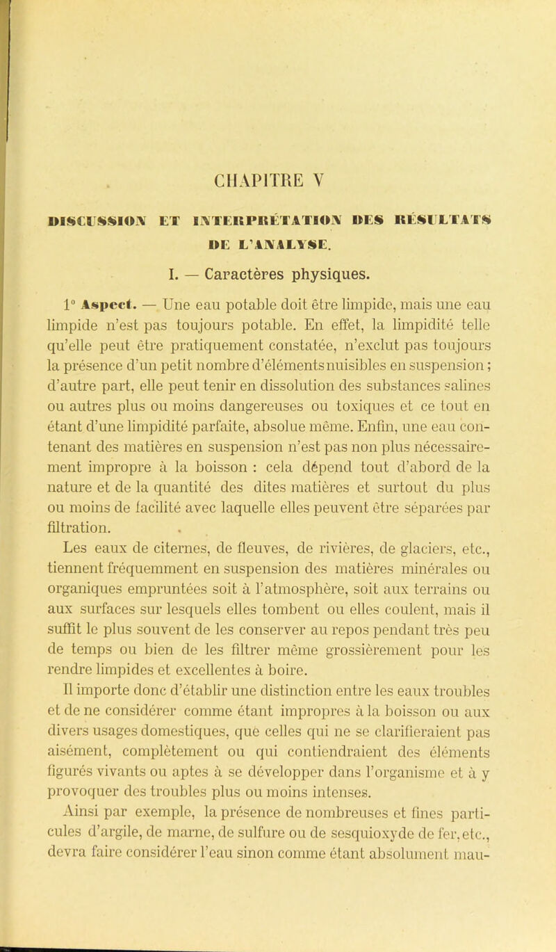 CHAPITRE V l>IMI**IOA ET L\TEHPKÉTATHE\ UES RÉSULTAT» UC L’ANALYSE. I. — Caractères physiques. 1° Aspect. — Une eau potable doit être limpide, mais une eau limpide n’est pas toujours potable. En effet, la limpidité telle qu’elle peut être pratiquement constatée, n’exclut pas toujours la présence d’un petit nombre d’éléments nuisibles en suspension ; d’autre part, elle peut tenir en dissolution des substances salines ou autres plus ou moins dangereuses ou toxiques et ce tout en étant d’une limpidité parfaite, absolue même. Enfin, une eau con- tenant des matières en suspension n’est pas non plus nécessaire- ment impropre à la boisson : cela dépend tout d’abord de la nature et de la quantité des dites matières et surtout du plus ou moins de facilité avec laquelle elles peuvent être séparées par filtration. Les eaux de citernes, de fleuves, de rivières, de glaciers, etc., tiennent fréquemment en suspension des matières minérales ou organiques empruntées soit à l’atmosphère, soit aux terrains ou aux surfaces sur lesquels elles tombent ou elles coulent, mais il suffit le plus souvent de les conserver au repos pendant très peu de temps ou bien de les filtrer même grossièrement pour le.s rendre limpides et excellentes à boire. Il importe donc d’établir une distinction entre les eaux troubles et de ne considérer comme étant impropres à la boisson ou aux divers usages domestiques, que celles qui ne se clarifieraient pas aisément, complètement ou qui contiendraient des éléments figurés vivants ou aptes à se développer dans l’organisme et à y provoquer des troubles plus ou moins intenses. Ainsi par exemple, la présence de nombreuses et fines parti- cules d’argile, de marne, de sulfure ou de sesquioxyde de fer, etc., devra faire considérer l’eau sinon comme étant absolument mau-