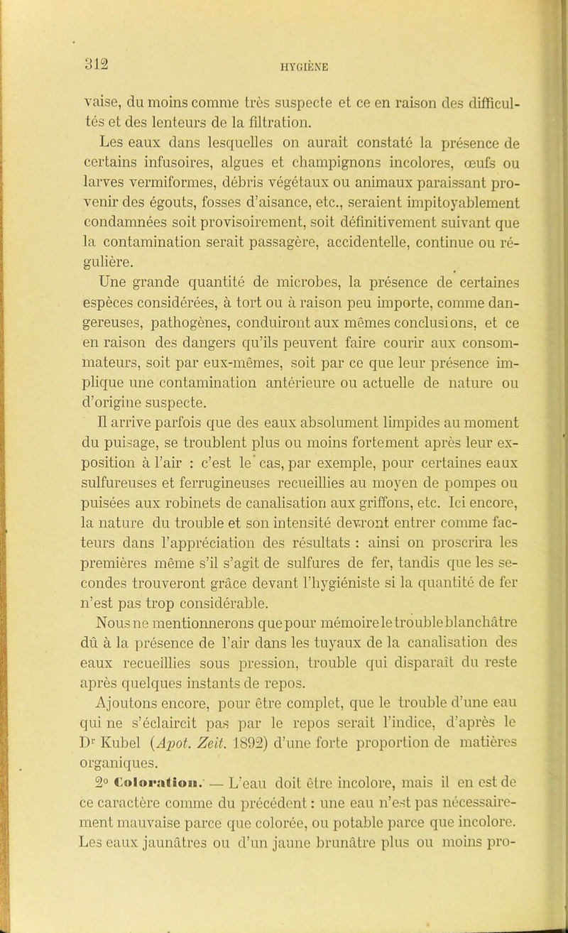 vaise, du moins comme très suspecte et ce en raison des difficul- tés et des lenteurs de la filtration. Les eaux dans lesquelles on aurait constaté la présence de certains infusoires, algues et champignons incolores, œufs ou larves venniforaies, débris végétaux ou animaux paraissant pro- venir des égouts, fosses d’aisance, etc., seraient impitoyablement condamnées soit provisoirement, soit définitivement suivant que la contamination serait passagère, accidentelle, continue ou ré- gulière. Une grande quantité de microbes, la présence de certaines espèces considérées, à tort ou à raison peu importe, comme dan- gereuses, pathogènes, conduiront aux mêmes conclusions, et ce en raison des dangers qu’ils peuvent faire courir aux consom- mateurs, soit par eux-mêmes, soit par ce que leur présence im- plique une contamination antérieure ou actuelle de nature ou d’origine suspecte. Il arrive parfois que des eaux absolument limpides au moment du puisage, se troublent plus ou moins fortement après leur ex- position à l’air : c’est le’ cas, par exemple, pour certaines eaux sulfureuses et ferrugineuses recueillies au moyen de pompes ou puisées aux robinets de canalisation aux griffons, etc. Ici encore, la nature du trouble et son intensité devront entrer comme fac- teurs dans l’appréciation des résultats : ainsi on proscrira les premières même s’il s’agit de sulfures de fer, tandis que les se- condes trouveront grâce devant l’hygiéniste si la quantité de fer n’est pas trop considérable. Nousne mentionnerons que pour mémoire le trouble blanchâtre dû à la présence de l’air dans les tuyaux de la canalisation des eaux recueillies sous pression, trouble qui disparaît du reste après quelques instants de repos. Ajoutons encore, pour être complet, que le trouble d’une eau qui ne s’éclaircit pas par le repos serait l’indice, d’après le Dr Kubel (Apot. Zeit. 1892) d’une forte proportion de matières organiques. 2° Coloration. — L’eau doit être incolore, mais il en est de ce caractère comme du précédent : une eau n’est pas nécessaire- ment mauvaise parce que colorée, ou potable parce que incolore. Les eaux jaunâtres ou d’un jaune brunâtre plus ou moins pro-