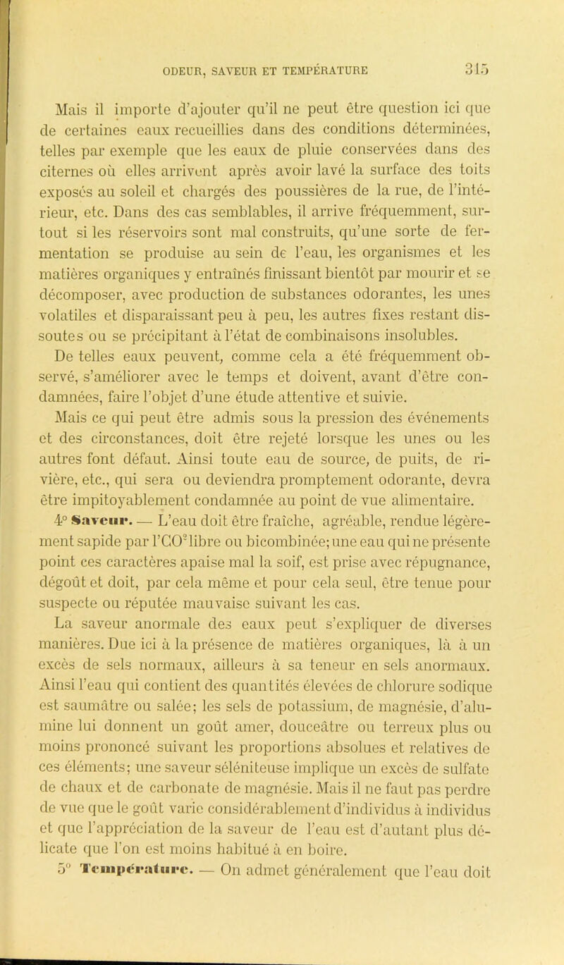 Mais il importe d’ajouter qu’il ne peut être question ici que de certaines eaux recueillies dans des conditions déterminées, telles par exemple que les eaux de pluie conservées dans des citernes où elles arrivent après avoir lavé la surface des toits exposés au soleil et chargés des poussières de la rue, de l’inté- rieur, etc. Dans des cas semblables, il arrive fréquemment, sur- tout si les réservoirs sont mal construits, qu’une sorte de fer- mentation se produise au sein de l’eau, les organismes et les matières organiques y entraînés finissant bientôt par mourir et se décomposer, avec production de substances odorantes, les unes volatiles et disparaissant peu à peu, les autres fixes restant dis- soutes ou se précipitant à l’état de combinaisons insolubles. De telles eaux peuvent, comme cela a été fréquemment ob- servé, s’améliorer avec le temps et doivent, avant d’être con- damnées, faire l’objet d’une étude attentive et suivie. Mais ce qui peut être admis sous la pression des événements et des circonstances, doit être rejeté lorsque les unes ou les autres font défaut. Ainsi toute eau de source, de puits, de ri- vière, etc., qui sera ou deviendra promptement odorante, devra être impitoyablement condamnée au point de vue alimentaire. 4° Saveur— L’eau doit être fraîche, agréable, rendue légère- ment sapide par l’CO2 libre ou bicombinée; une eau qui ne présente point ces caractères apaise mal la soif, est prise avec répugnance, dégoût et doit, par cela même et pour cela seul, être tenue pour suspecte ou réputée mauvaise suivant les cas. La saveur anormale des eaux peut s’expliquer de diverses manières. Due ici à la présence de matières organiques, là à un excès de sels normaux, ailleurs à sa teneur en sels anormaux. Ainsi l’eau qui contient des quantités élevées de chlorure sodique est saumâtre ou salée; les sels de potassium, de magnésie, d’alu- mine lui donnent un goût amer, douceâtre ou terreux plus ou moins prononcé suivant les proportions absolues et relatives de ces éléments; une saveur séléniteuse implique un excès de sulfate de chaux et de carbonate de magnésie. Mais il ne faut pas perdre de vue que le goût varie considérablement d’individus à individus et que l’appréciation de la saveur de l’eau est d’autant plus dé- licate que l’on est moins habitué à en boire. 5° Température. — On admet généralement que l’eau doit