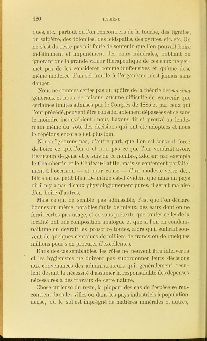 ques, etc., partout où l’on rencontrera de la tourbe, des lignites, du salpêtre, des dolomies, des feldspaths, des pyrites, etc.,etc. On ne s’est du reste pas fait faute de soutenir que l’on pouvait boire indéfiniment et impunément des eaux minérales, oubliant ou ignorant que la grande valeur thérapeutique de ces eaux ne per- met pas de les considérer connue inoffensives et qu’une dose même modérée d’un sel inutile à l’organisme n’est jamais sans danger. Nous ne sommes certes pas un apôtre de la théorie des maxima généraux et nous ne faisons aucune difficulté de convenir que certaines limites admises par le Congrès de 1885 et par ceux qui l’ont précédé, peuvent être considérablement dépassées et ce sans le moindre inconvénient : nous l’avons dit et prouvé au lende- main même du vote des décisions qui ont été adoptées et nous le répétons encore ici et plus loin. Nous n’ignorons pas, d’autre part, que l’on est souvent forcé de boire ce que l’on a et non pas ce que l’on voudrait avoir. Beaucoup de gens, et je suis de ce nombre, adorent par exemple le Chambertin et le Château-Lafitte, mais se contentent parfaite- ment à l’occasion — et pour cause — d’un modeste verre de... bière ou de petit bleu. De même est-il évident que dans un pays où il n’y a pas d’eaux physiologiquement pures, il serait malaisé d’en boire d’autres. Mais ce qui ne semble pas admissible, c’est que l’on déclare bonnes ou même potables faute de mieux, des eaux dont on ne ferait certes pas usage, et ce sous prétexte que toutes celles de la localité ont une composition analogue et que si l’on en condam- nait une on devrait les proscrire toutes, alors qu’il suffirait sou- vent de quelques centaines de milliers de francs ou de quelques millions pour s’en procurer d’excellentes. Dans des cas semblables, les rôles ne peuvent être intervertis et les hygiénistes ne doivent pas subordonner leurs décisions aux convenances des administrateurs qui, généralement, recu- lent devant la nécessité d’assumer la responsabilité des dépenses nécessaires à des travaux de cette nature. Chose curieuse du reste, la plupart des cas de l’espèce se ren- contrent dans les villes ou dans les pays industriels à population dense, où le sol est imprégné de matières minérales et autres,