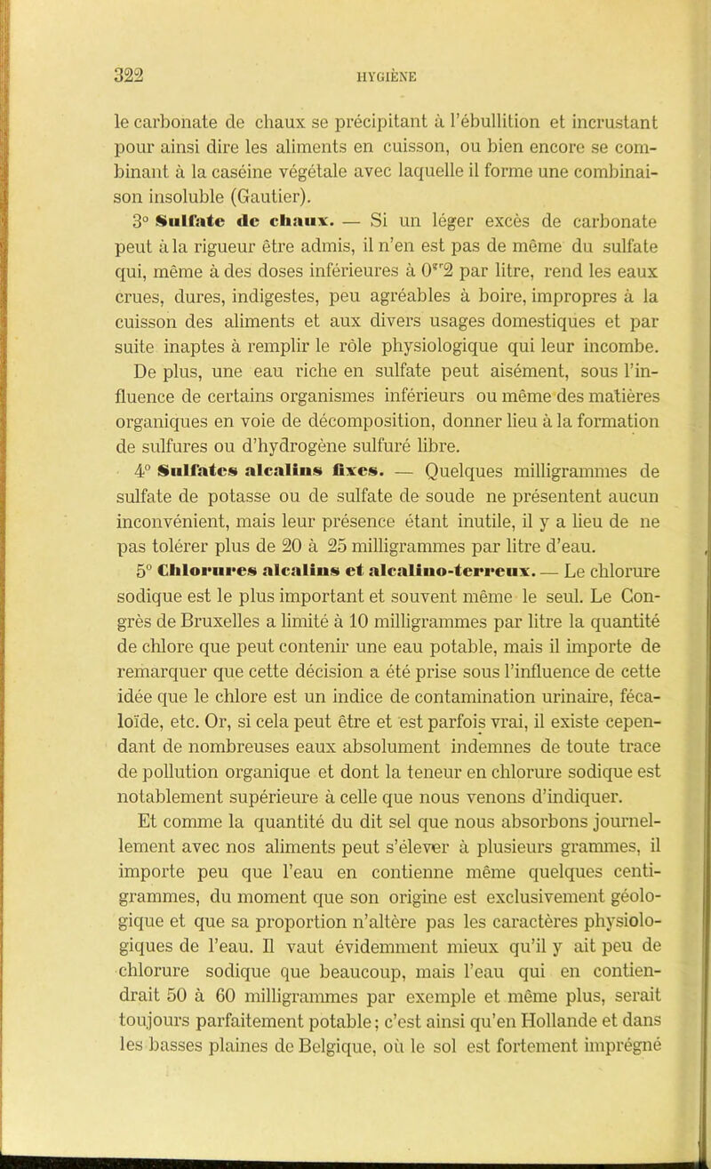 le carbonate de chaux se précipitant à l’ébullition et incrustant pour ainsi dire les aliments en cuisson, ou bien encore se com- binant à la caséine végétale avec laquelle il forme une combinai- son insoluble (Gautier). 3° Sulfate de chaux. — Si un léger excès de carbonate peut à la rigueur être admis, il n’en est pas de même du sulfate qui, même à des doses inférieures à 0?r2 par litre, rend les eaux crues, dures, indigestes, peu agréables à boire, impropres à la cuisson des aliments et aux divers usages domestiques et par suite inaptes à remplir le rôle physiologique qui leur incombe. De plus, une eau riche en sulfate peut aisément, sous l’in- fluence de certains organismes inférieurs ou même des matières organiques en voie de décomposition, donner lieu à la formation de sulfures ou d’hydrogène sulfuré libre. 4° Sulfates alcalius fixes. — Quelques milligrammes de sulfate de potasse ou de sulfate de soude ne présentent aucun inconvénient, mais leur présence étant inutile, il y a lieu de ne pas tolérer plus de 20 à 25 milligrammes par litre d’eau. 5° Chlorures alcalius et alcalino-terreux Le chlorure sodique est le plus important et souvent même le seul. Le Con- grès de Bruxelles a limité à 10 milligrammes par litre la quantité de chlore que peut contenir une eau potable, mais il importe de remarquer que cette décision a été prise sous l’influence de cette idée que le chlore est un indice de contamination urinaire, féca- loïcle, etc. Or, si cela peut être et est parfois vrai, il existe cepen- dant de nombreuses eaux absolument indemnes de toute trace de pollution organique et dont la teneur en chlorure sodique est notablement supérieure à celle que nous venons d’indiquer. Et comme la quantité du dit sel que nous absorbons journel- lement avec nos aliments peut s’élever à plusieurs grammes, il importe peu que l’eau en contienne même quelques centi- grammes, du moment que son origine est exclusivement géolo- gique et que sa proportion n’altère pas les caractères physiolo- giques de l’eau. Il vaut évidemment mieux qu’il y ait peu de chlorure sodique que beaucoup, mais l’eau qui en contien- drait 50 à 60 milligrammes par exemple et même plus, serait toujours parfaitement potable; c’est ainsi qu’en Hollande et dans les basses plaines de Belgique, où le sol est fortement imprégné