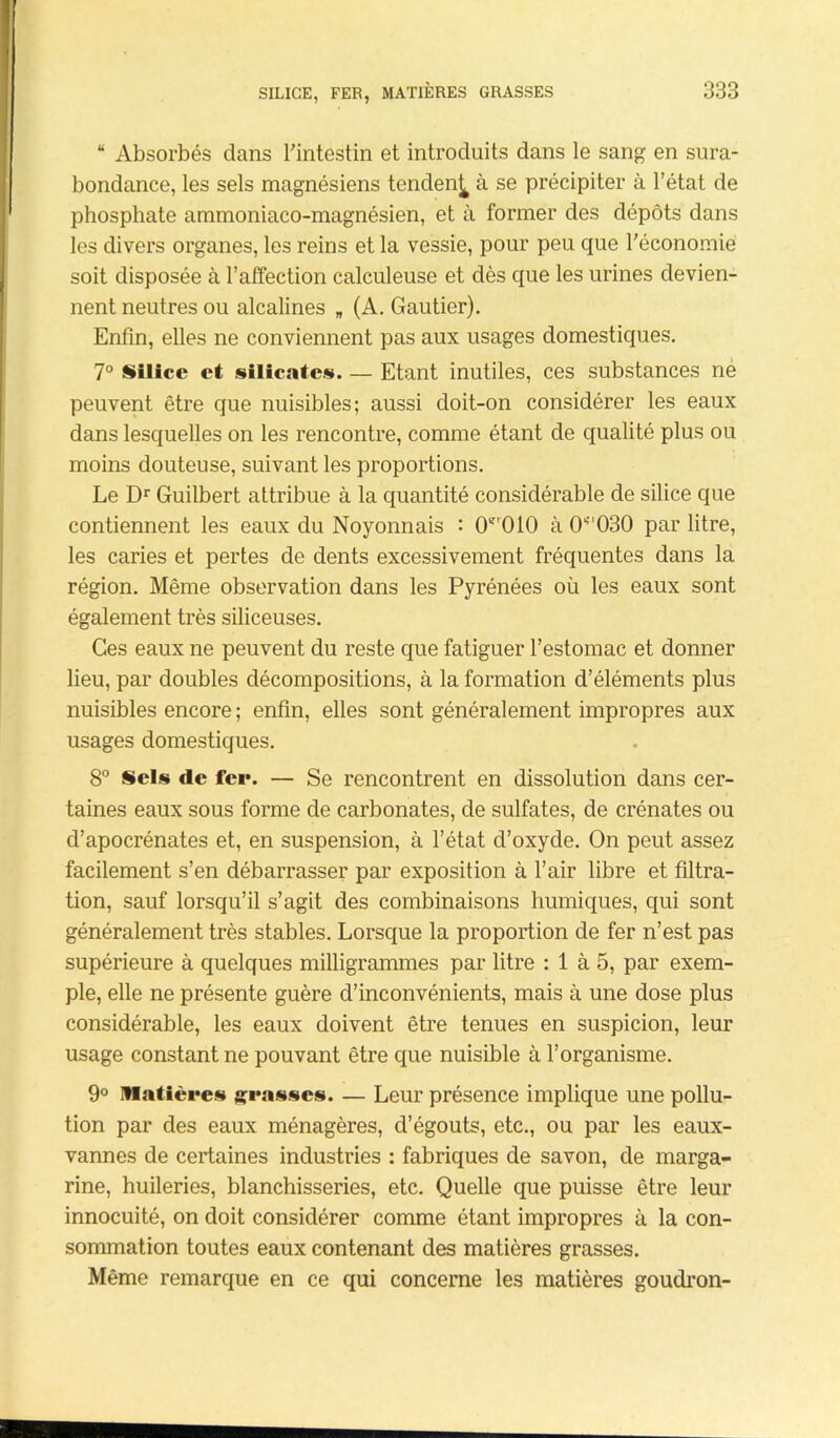 “ Absorbés dans l'intestin et introduits dans le sang en sura- bondance, les sels magnésiens tenden^ à se précipiter à l’état de phosphate ammoniaco-magnésien, et à former des dépôts dans les divers organes, les reins et la vessie, pour peu que l'économie soit disposée à l’affection calculeuse et dès que les urines devien- nent neutres ou alcalines „ (A. Gautier). Enfin, elles ne conviennent pas aux usages domestiques. 7° Silice et silicates. — Etant inutiles, ces substances ne peuvent être que nuisibles; aussi doit-on considérer les eaux dans lesquelles on les rencontre, comme étant de qualité plus ou moins douteuse, suivant les proportions. Le Dr Guilbert attribue à la quantité considérable de silice que contiennent les eaux du Noyonnais : CT010 à 0S''030 par litre, les caries et pertes de dents excessivement fréquentes dans la région. Même observation dans les Pyrénées où les eaux sont également très siliceuses. Ces eaux ne peuvent du reste que fatiguer l’estomac et donner lieu, par doubles décompositions, à la formation d’éléments plus nuisibles encore ; enfin, elles sont généralement impropres aux usages domestiques. 8° Sels de fer. — Se rencontrent en dissolution dans cer- taines eaux sous forme de carbonates, de sulfates, de crénates ou d’apocrénates et, en suspension, à l’état d’oxyde. On peut assez facilement s’en débarrasser par exposition à l’air libre et filtra- tion, sauf lorsqu’il s’agit des combinaisons humiques, qui sont généralement très stables. Lorsque la proportion de fer n’est pas supérieure à quelques milligrammes par litre : 1 à 5, par exem- ple, elle ne présente guère d’inconvénients, mais à une dose plus considérable, les eaux doivent être tenues en suspicion, leur usage constant ne pouvant être que nuisible à l’organisme. 9° Matières grasses. — Leur présence implique une pollu- tion par des eaux ménagères, d’égouts, etc., ou par les eaux- vannes de certaines industries : fabriques de savon, de marga- rine, huileries, blanchisseries, etc. Quelle que puisse être leur innocuité, on doit considérer comme étant impropres à la con- sommation toutes eaux contenant des matières grasses. Même remarque en ce qui concerne les matières goudron-