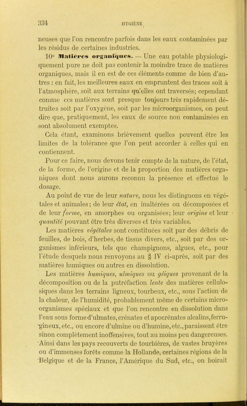 neuses que l’on rencontre parfois dans les eaux contaminées par les résidus de certaines industries. 10° Matières organiques. — Une eau potable physiologi- quement pure ne doit pas contenir la moindre trace de matières organiques, mais il en est de ces éléments comme de bien d’au- tres : en fait, les meilleures eaux en empruntent des traces soit à l’atmosphère, soit aux terrains qu’elles ont traversés; cependant comme ces matières sont presque toujours très rapidement dé- truites soit par l’oxygène, soit par les microorganismes, on peut dire que, pratiquement, les eaux de source non contaminées en sont absolument exemptes. Cela étant, examinons brièvement quelles peuvent être les limites de la tolérance que l’on peut accorder à celles qui en contiennent. Pour ce faire, nous devons tenir compte de la nature, de l’état, de la forme, de l’origine et de la proportion des matières orga- niques dont nous aurons reconnu la présence et effectué le dosage. Au point de vue de leur nature, nous les distinguons en végé- tales et animales ; de leur état, en inaltérées ou décomposées et de leur forme, en amorphes ou organisées; leur origine et leur quantité pouvant être très diverses et très variables. Les matières végétales sont constituées soit par des débris de feuilles, de bois, d’herbes, de tissus divers, etc., soit par des or- ganismes inférieurs, tels que champignons, algues, etc., pour l'étude desquels nous renvoyons au § IV ci-après, soit par des matières humiques ou autres en dissolution. Les matières humiques, ulmiques ou géiques provenant de la décomposition ou de la putréfaction lente des matières cellulo- siques dans les terrains ligneux, tourbeux, etc., sous l’action de la chaleur, de l’humidité, probablement même de certains micro- organismes spéciaux et que l’on rencontre en dissolution dans l’eau sous forme d’ulmates, crénates etapocrénates alcalins,ferru- gineux, etc., ou encore d’ulmine ou d’humine, etc., paraissent être sinon complètement inoffensives, tout au moins peu dangereuses. Ainsi dans les pays recouverts de tourbières, de vastes bruyères ou d’immenses forêts comme la Hollande, certaines régions de la Belgique et de la France, l’Amérique du Sud, etc., on boirait