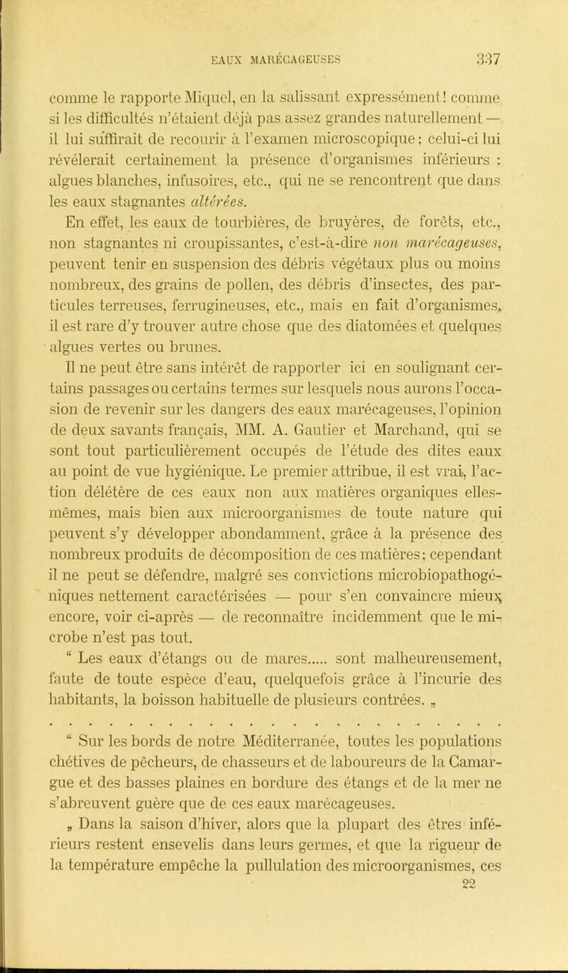 comme le rapporte Miquel, en la salissant expressément! comme si les difficultés n’étaient déjà pas assez grandes naturellement — il lui suffirait de recourir à l’examen microscopique; celui-ci lui révélerait certainement la présence d’organismes inférieurs : algues blanches, infusoires, etc., qui ne se rencontrent que dans les eaux stagnantes altérées. En effet, les eaux de tourbières, de bruyères, de forêts, etc., non stagnantes ni croupissantes, c’est-à-dire non marécageuses, peuvent tenir en suspension des débris végétaux plus ou moins nombreux, des grains de pollen, des débris d’insectes, des par- ticules terreuses, ferrugineuses, etc., mais en fait d’organismes, il est rare d’y trouver autre chose que des diatomées et quelques algues vertes ou brunes. Il ne peut être sans intérêt de rapporter ici en soulignant cer- tains passages ou certains termes sur lesquels nous aurons l’occa- sion de revenir sur les dangers des eaux marécageuses, l’opinion de deux savants français, MM. A. Gautier et Marchand, qui se sont tout particulièrement occupés de l’étude des dites eaux au point de vue hygiénique. Le premier attribue, il est vrai, l’ac- tion délétère de ces eaux non aux matières organiques elles- mêmes, mais bien aux microorganismes de toute nature qui peuvent s’y développer abondamment, grâce à la présence des nombreux produits de décomposition de ces matières; cependant il ne peut se défendre, malgré ses convictions microbiopathogé- niques nettement caractérisées — pour s’en convaincre mieu^ encore, voir ci-après — de reconnaître incidemment que le mi- crobe n’est pas tout. “ Les eaux cl’étangs ou de mares sont malheureusement, faute de toute espèce d’eau, quelquefois grâce à l’incurie des habitants, la boisson habituelle de plusieurs contrées. „ “ Sur les bords de notre Méditerranée, toutes les populations chétives de pêcheurs, de chasseurs et de laboureurs de la Camar- gue et des basses plaines en bordure des étangs et de la mer ne s’abreuvent guère que de ces eaux marécageuses. „ Dans la saison d’hiver, alors que la plupart des êtres infé- rieurs restent ensevelis dans leurs germes, et que la rigueur de la température empêche la pullulation des microorganismes, ces 22