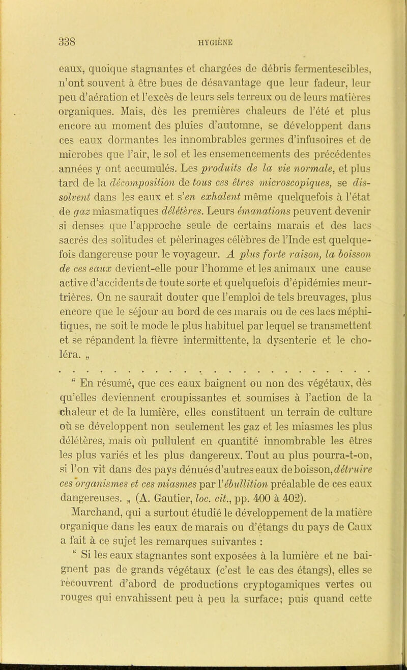 eaux, quoique stagnantes et chargées de débris fermentescibles, n’ont souvent à être bues de désavantage que leur fadeur, leur peu d’aération et l’excès de leurs sels terreux ou de leurs matières organiques. Mais, dès les premières chaleurs de l’été et plus encore au moment des pluies d’automne, se développent dans ces eaux dormantes les innombrables germes d’infusoires et de microbes que l’air, le sol et les ensemencements des précédentes années y ont accumulés. Les produits de la vie normale, et plus tard de la décomposition de tous ces êtres microscopiques, se dis- solvent dans les eaux et s'en exhalent même quelquefois à l’état de gaz miasmatiques délétères. Leurs émanations peuvent devenir si denses que l’approche seule de certains marais et des lacs sacrés des solitudes et pèlerinages célèbres de l’Inde est quelque- fois dangereuse pour le voyageur. A plus forte raison, la boisson de ces eaux devient-elle pour l’homme et les animaux une cause active d’accidents de toute sorte et quelquefois d’épidémies meur- trières. On ne saurait douter que l’emploi de tels breuvages, plus encore que le séjour au bord de ces marais ou de ces lacs méphi- tiques, ne soit le mode le plus habituel par lequel se transmettent et se répandent la fièvre intermittente, la dysenterie et le cho- léra. ,, “ En résumé, que ces eaux baignent ou non des végétaux, dès qu’elles deviennent croupissantes et soumises à l’action de la chaleur et de la lumière, elles constituent un terrain de culture où se développent non seulement les gaz et les miasmes les plus délétères, mais où pullulent en quantité innombrable les êtres les plus variés et les plus dangereux. Tout au plus pourra-t-on, si l’on vit dans des pays dénués d’autres eaux de boisson, détru ire ces organismes et ces miasmes par Y éb ullition préalable de ces eaux dangereuses. „ (A. Gautier, loc. cit., pp. 400 à 402). Marchand, qui a surtout étudié le développement de la matière organique dans les eaux de marais ou d’étangs du pays de Caux a fait à ce sujet les remarques suivantes : Si les eaux stagnantes sont exposées à la lumière et ne bai- gnent pas de grands végétaux (c’est le cas des étangs), elles se recouvrent d’abord de productions cryptogamiques vertes ou rouges qui envahissent peu à peu la surface; puis quand cette