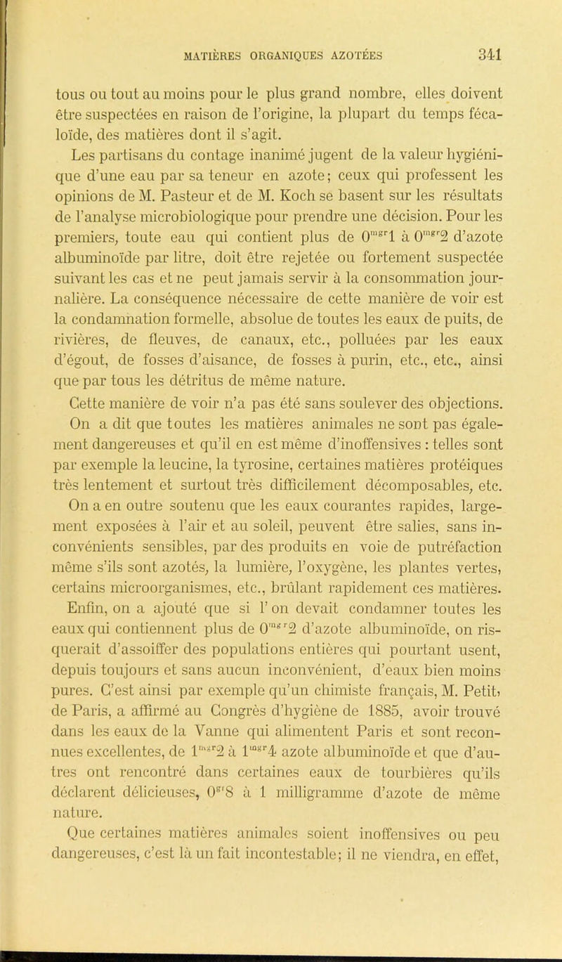 tous ou tout au moins pour le plus grand nombre, elles doivent être suspectées en raison de l’origine, la plupart du temps féca- loïde, des matières dont il s’agit. Les partisans du contage inanimé jugent de la valeur hygiéni- que d’une eau par sa teneur en azote ; ceux qui professent les opinions de M. Pasteur et de M. Koch se basent sur les résultats de l’analyse microbiologique pour prendre une décision. Pour les premiers, toute eau qui contient plus de 0”lgrl à 0“,gr2 d’azote albuminoïde par litre, doit être rejetée ou fortement suspectée suivant les cas et ne peut jamais servir à la consommation jour- nalière. La conséquence nécessaire de cette manière de voir est la condamnation formelle, absolue de toutes les eaux de puits, de rivières, de fleuves, de canaux, etc., polluées par les eaux d’égout, de fosses d’aisance, de fosses à purin, etc., etc., ainsi que par tous les détritus de même nature. Cette manière de voir n’a pas été sans soulever des objections. On a dit que toutes les matières animales ne sont pas égale- ment dangereuses et qu’il en est même d’inoffensives : telles sont par exemple la leucine, la tyrosine, certaines matières protéiques très lentement et surtout très difficilement décomposables, etc. On a en outre soutenu que les eaux courantes rapides, large- ment exposées à l’air et au soleil, peuvent être salies, sans in- convénients sensibles, par des produits en voie de putréfaction même s’ils sont azotés, la lumière, l’oxygène, les plantes vertes, certains microorganismes, etc., brûlant rapidement ces matières. Enfin, on a ajouté que si l’on devait condamner toutes les eaux qui contiennent plus de 0'gr2 d’azote albuminoïde, on ris- querait d’assoiffer des populations entières qui pourtant usent, depuis toujours et sans aucun inconvénient, d’eaux bien moins pures. C’est ainsi par exemple qu’un chimiste français, M. Petit) de Paris, a affirmé au Congrès d’hygiène de 1885, avoir trouvé dans les eaux de la Vanne qui alimentent Paris et sont recon- nues excellentes, de lmgr2 à lulgr4 azote albuminoïde et que d’au- tres ont rencontré dans certaines eaux de tourbières qu’ils déclarent délicieuses, (F8 à 1 milligramme d’azote de même nature. Que certaines matières animales soient inoffensives ou peu dangereuses, c’est là un fait incontestable; il ne viendra, en effet,