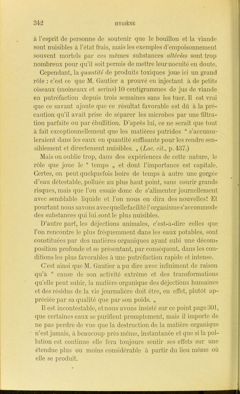 à l’esprit de personne de soutenir que le bouillon et la viande sont nuisibles à l’état frais, mais les exemples d’empoisonnement souvent mortels par ces mêmes substances altérées sont trop nombreux pour qu’il soit permis de mettre leur nocuité en doute. Cependant, la quantité de produits toxiques joue ici un grand rôle : c’est ce que M. Gautier a prouvé en injectant à de petits oiseaux (moineaux et serins) 10 centigrammes de jus de viande en putréfaction depuis trois semaines sans les tuer. Il est vrai que ce savant ajoute que ce résultat favorable est dû à la pré- caution qu’il avait prise de séparer les microbes par une filtra- tion parfaite ou par ébullition. D’après lui, ce ne serait que tout à fait exceptionnellement que les matières putrides “ s’accumu- leraient dans les eaux en quantité suffisante pour les rendre sen- siblement et directement nuisibles. „ (Loc. cit., p. 437.) Mais on oublie trop, dans des expériences de cette nature, le rôle que joue le “ temps „ et dont l’importance est capitale. Certes, on peut quelquefois boire de temps à autre une gorgée d’eau détestable, polluée au plus haut point, sans courir grands risques, mais que l’on essaie donc de s’alimenter journellement avec semblable liquide et l’on nous en dira des nouvelles ! Et pourtant nous savons avec quellefacilité l’organisme s’accommode des substances qui lui sont le plus nuisibles. D’autre part, les déjections animales, c’est-à-dire celles que l’on rencontre le plus fréquemment dans les eaux potables, sont constituées par des matières organiques ayant subi une décom- position profonde et se présentant, par conséquent, dans les con- ditions les plus favorables à une putréfaction rapide et intense. C’est ainsi que M. Gautier a pu dire avec infiniment de raison qu’à “ cause de son activité extrême et des transformations qu’elle peut subir, la matière organique des déjections humaines et des résidus de la vie journalière doit être, en effet, plutôt ap- préciée par sa qualité que par son poids. „ Il est incontestable, et nous avons insisté sur ce point page 301, que certaines eaux se purifient promptement, mais il importe de ne pas perdre de vue que la destruction de la matière organique n’est jamais, à beaucoup près même, instantanée et que si la pol- lution est continue elle fera toujours sentir ses effets sur une étendue plus ou moins considérable à partir du lieu même où elle se produit.