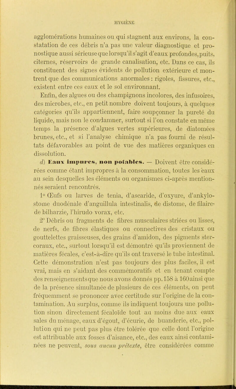 agglomérations humaines ou qui stagnent aux environs, la con- statation de ces débris n’a pas une valeur diagnostique et pro- nostique aussi sérieuse que lorsqu’il s’agit d’eaux profondes, puits, citernes, réservoirs de grande canalisation, etc. Dans ce cas, ils constituent des signes évidents de pollution extérieure et mon- trent que des communications anormales : rigoles, fissures, etc., existent entre ces eaux et le sol environnant. Enfin, des algues ou des champignons incolores, des infusoires, des microbes, etc., en petit nombre doivent toujours, à quelques* catégories qu’ils appartiennent, faire soupçonner la pureté du liquide, mais non le condamner, surtout si l’on constate en même temps la présence d’algues vertes supérieures, de diatomées brunes, etc., et si l'analyse chimique n’a pas fourni de résul- tats défavorables au point de vue des matières organiques en dissolution. d) Eaux impures, non potables. — Doivent être considé- rées comme étant impropres à la consommation, toutes les eaux au sein desquelles les éléments ou organismes ci-après mention- nés seraient rencontrés. 1° Œufs ou larves de ténia, d’ascaride, d’oxyure, d’ankylo- stome cluodénale cl’anguillula intestinalis, de distome, de filaire^ de bilharzie, l’hirudo vorax, etc. 2° Débris ou fragments de fibres musculaires striées ou lisses, de nerfs, de fibres élastiques ou connectives des cristaux ou gouttelettes graisseuses, des grains d’amidon, des pigments ster- coraux, etc., surtout lorsqu’il est démontré qu’ils proviennent de matières fécales, c’est-à-dire qu’ils ont traversé le tube intestinal. Cette démonstration n’est pas toujours des plus faciles, il est vrai, mais en s’aidant des commémoratifs et en tenant compte des renseignements que nous avons donnés pp. 158 à 160 ainsi que de la présence simultanée de plusieurs de ces éléments, on peut fréquemment se prononcer avec certitude sur l’origine de la con- tamination. Au surplus, connue ils indiquent toujours une pollu- tion sinon directement fécaloïde tout au moins due aux eaux sales du ménage, eaux d’égout, d’écurie, de buanderie, etc., pol- lution qui ne peut pas plus être tolérée que celle dont l’origine est attribuable aux fosses d’aisance, etc., des eaux ainsi contami- nées ne peuvent, sous aucun prétexte, être considérées comme