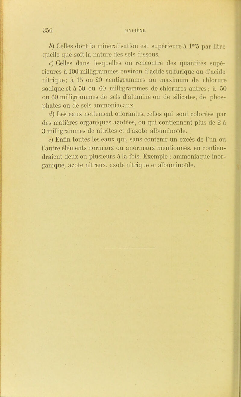 h) Celles dont la minéralisation est supérieure ù lBr5 par litre quelle que soit la nature des sels dissous. c) Celles dans lesquelles on rencontre des quantités supé- rieures à 100 milligrammes environ d’acide sulfurique ou d’acide nitrique; à 15 ou 20 centigrammes au maximum de chlorure sodique et à 50 ou 60 milligrammes de chlorures autres ; à 50 ou 60 milligrammes de sels d’alumine ou de silicates, de phos- phates ou de sels ammoniacaux. d) Les eaux nettement odorantes, celles qui sont colorées par des matières organiques azotées, ou qui contiennent plus de 2 à 3 milligrammes de nitrites et d’azote albuminoïde. é) Enfin toutes les eaux qui, sans contenir un excès de l’un ou l'autre éléments normaux ou anormaux mentionnés, en contien- draient deux ou plusieurs à la fois. Exemple : ammoniaque inor- ganique; azote nitreux, azote nitrique et albuminoïde.