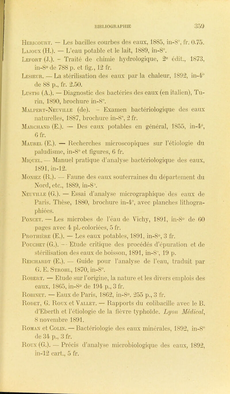 Hericourt. — Les bacilles courbes des eaux, 1885, in-S°, fr. 0.75. Lajoux (IL). — L’eau potable et le lait, 1889, in-S. Lefort (J.). - Traité de chimie hydrologique, 2e édit., 1873, in-8° de 788 p. et fig., 12 fr. Lesieur. — La stérilisation des eaux par la chaleur, 1892, in-4° de 88 p., fr. 2.50. Lustig (A.). — Diagnostic des bactéries des eaux (en italien), Tu- rin. 1890, brochure in-8. Malpert-Neuville (de). - Examen bactériologique des eaux naturelles, 1887, brochure in-8n, 2 fr. Marchand (E.). — Des eaux potables en général, 1855, in-4°, 6 fr. Maurel (E.). — Recherches microscopiques sur l’étiologie du paludisme, in-8° et figures, 6 fr. Miquel. — Manuel pratique d’analyse bactériologique des eaux, 1891, in-12. Moniez (R.). — Faune des eaux souterraines du département du Nord, etc., 1889, in-S1. Neuville (G.). — Essai d’analyse micrographique des eaux de Paris. Thèse, 1880, brochure in-4°, avec planches lithogra- phiées. Poncet. — Les microbes de l’éau de Vichy, 1891, in-8° de 60 pages avec 4 pi.-coloriées, 5 fr. Prothière (E.). — Les eaux potables, 1891, in-8°, 3 fr. Pouchet (G.). —- Etude critique des procédés d’épuration et de stérilisation des eaux de boisson, 1891, in-8, 19 p. Reichardt (E.). — Guide pour l’analyse de l’eau, traduit par G. E. Stroiil, 1870, in-8°. Robert. — Etude sur l’origine, la nature et les divers emplois des eaux, 1865, in-8° de 194 p., 3 fr. Robinet. — Eaux de Paris, 1862, in-8°. 255 p., 3 fr. Rodet, G. Roux et Vallet. — Rapports du colibacille avec le B. d’Eberth et l’étiologie de la fièvre typhoïde. Lyon Médical, 8 novembre 1891. Roman et Colin. — Bactériologie des eaux minérales, 1892, in-8 de 34 p., 3 fr. Roux (G.). — Précis d’analyse microbiologique des eaux, 1892, in-12 cart., 5 fr.