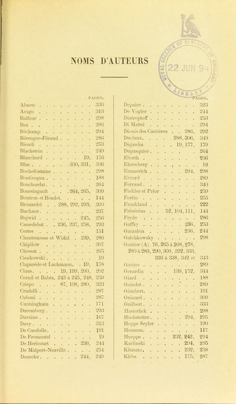 NOMS D’AUTEURS PAGES. Almen 336 Arago 313 Balfour ^!)S Bas 286 Bécliamp 294 B é renger-Fé rau d 28G Bioiuli 253 Blachstein 249 Blanchard 1!), 176 Blas 330,331, 336 Bochefontaine 298 Bontivogna 188 Bouchardat . 264 Boussingault . . .264,265, 309 Boutron etBoudet 144 Brouardel . . 288, 292,293, 300 Buchner 237 Bujwid 245, 256 Cassedebat . . 236, 237, 258, 293 Certes 151 Chantemesse et Widâl . 239, 286 Chipilow ... ... 307 Chossat 265 Cienkowski 19 Claparède et Lachmann. . 19, 178 Claus. . . . 19, 199,200, 202 Corail et Babès. 243 à 245, 248. 259 Crispo . . . 87, 108,280, 323 Crudelli 287 Cuboni 287 Cunningham 171 Daremberg 293 Davaine 167 Davy .313 DeCandolle. ...... 191 De Fromentel 19 De Hericourt .... 236, 244 De Malpert-Neuville .... 254 Denecke 244. 249 Depaire 323 De Vogler 244 Diatroptoff 253 Di Mattéi 294 Dionis des Carrières . . 286, 292 Duclaux 288,306 , 349 Dujardin .... 19,177. 179 Dupasquier . 264 Eberth . 236 Ehrenberg ....... 19 Emmerich 294. 298 Evrard 289 Ferrand 340 Finkler et Prior 259 Fortin 255 Frankland 222 Frésénius . . 52,104,111, 144 Fryde 286 Gaffky 236 , 253 Gamaleïa 236, 244 Gatchkowsky 298 Gautier (A) 76, 265 à 268, 278, 280 à 283, 290,309, 322,333, 336 à 338, 342 et 343 Gavino . . 289 Gerardin . . 139,172, 344 Giard . . . 188 Goindet . Gombert. . . . . 191 Guinard. . . Guilbert. . . Ilasterlick . . Hochstetter. . . . 294, 295 Hoppe Seyler . Houzeau. . . . • • 117 Hueppe . . 232, 242. 294 Karlinski . 295 Kitasato. . . . 232, 258 lvlebs . . . . . 175, 287