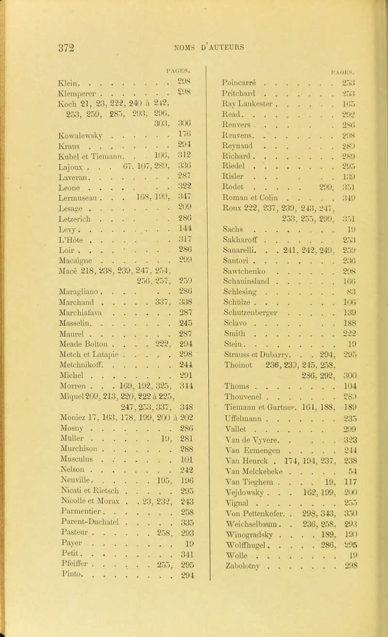 1» IVOÏ2S. PAGES. Klein 298 Poincarré . . Klemperer 298 Fritchard . . . 253 Koch 21, 23, 222, 240 à 2l2, Ray Lankester . 105 253, 259, 285, 293, 290, Ilead.... 9JJ2 303, 300 Renvers . . . . , 280 Kowalewsky 170 Reuvens. . . Reynaud . . . 289 Kubel et Tiemann. . 100, 312 Richard. . . Lajoux . . . 07. 107,289, 330 Riedel . . . Laveran 287 Risler . . . 139 Leone • 322 Rodet . 299. 351 Lermuseau . . . 108, 199, 347 Roman et Colin Lesage 209 Roux 222, 237, 239, 243, 247, Letzerich .... • 280 253 , 255. 299, 351 Levy 144 Sachs . . . L’Hôte 317 Sakharoff . 253 Loir 286 Sanarelli. . . 241, 242. 249. 259 Macaigne 299 Santori . . . Macé 218, 238, 239, 247, 254, Sawtchenko 256. 257, 2.59 Schauinsland . 100 Maragliano.... . . 280 Schlesing . . 83 Marchand 337, 338 Schülze . . . 106 Marchiafava 287 Schutzenberger • • . 139 Masselin 245 Sclavo . . . . . 188 Maurel 287 Smith . . . 222 Meade Bolton .... 222, 294 Stein. . . . 19 Metcli et Latapie 298 Metchnikoff. 244 Michel 291 Morren . . . 109, 192,325, 344 Miquel209, 213, 220,222 à 225, 247,253,337, 348 Moniez 17, 103, 178, 199, 200 à 202 Mosny 280 Müller 19, 281 Murchison 288 Musculus . : 101 Nelson 242 Neuville 195, 190 Nicati et Rietsck 295 Nicolle et Morax . .23,232, 243 Parmentier 258 Parent-Duchatel 335 Pasteur 258, 293 Payer 10 Petit 341 PfeilTer ...... 255, 295 Pinto 294 Strauss et Dubarry. . . 294, 295 Tkoinot 236, 239, 245, 258, 236, 292, Tlioms . . . Thouvenel . . Tiemann et Gartner. 104, ISS, Uffelmann . . Vallet . . . Van de Vyvere. Van Ermengen Van Heurck . 174, 194, 237, Van Melckebeke Van Tieghem Vejdowsky . Vignal . . Von Pettenkofer. Weichselbaum. Winogradsky . Wolffhugel. . AVolle . . . Zabolotny . . . . 19, 102.199. 300 104 289 189 235 299 323 244 238 54 117 2ü0 298, 343, 230, 258, . . 189, . . 286, ?.>■> 350 293 190 295 19 298