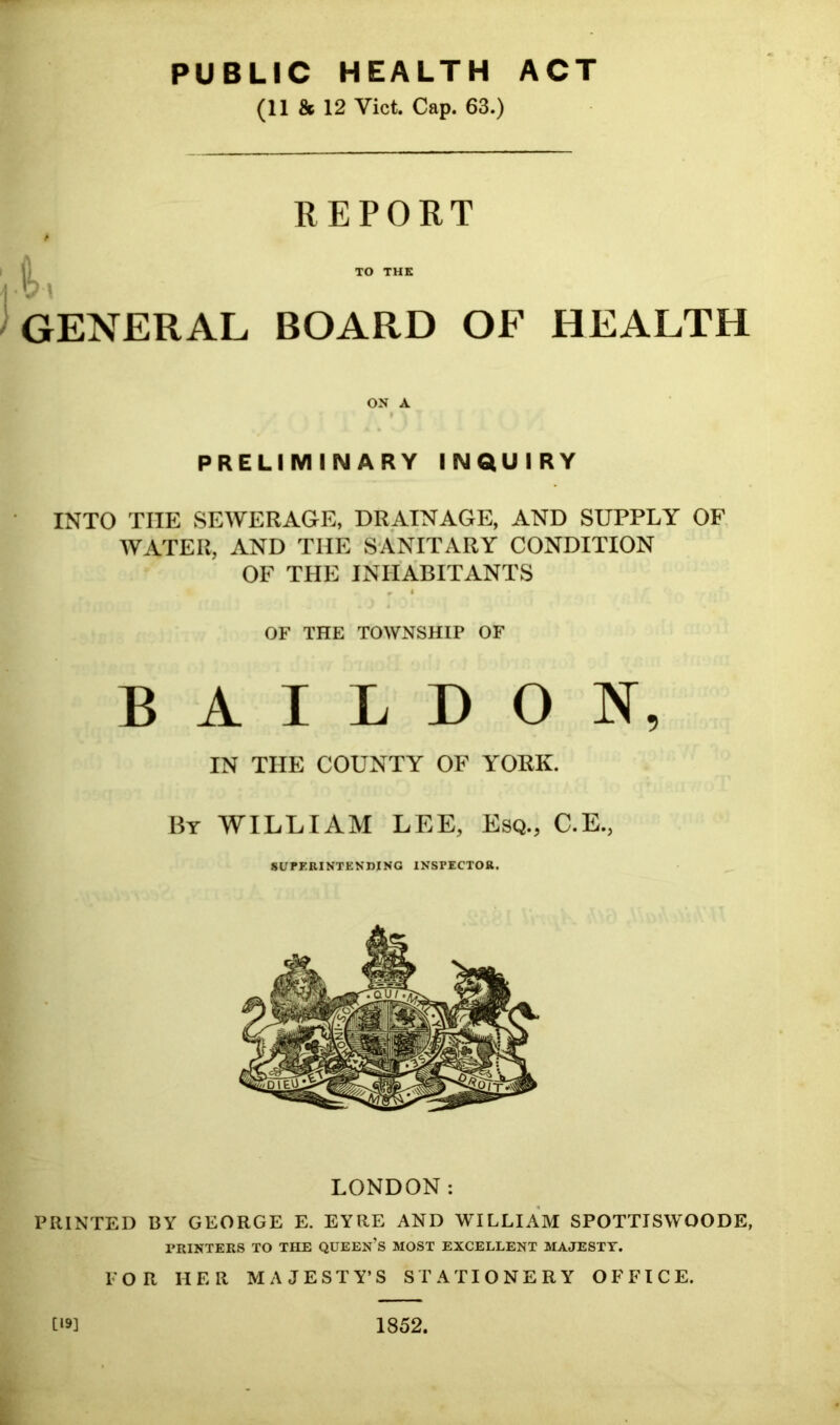 PUBLIC HEALTH ACT (11 & 12 Viet. Cap. 63.) REPORT TO THE GENERAL BOARD OF HEALTH ON A » PRELIMINARY INQUIRY INTO THE SEWERAGE, DRAINAGE, AND SUPPLY OF WATER, AND THE SANITARY CONDITION OF THE INHABITANTS • 1 OF THE TOWNSHIP OF B A I L D O N, IN THE COUNTY OF YORK. By william LEE, Esq., C.E., SUPERINTENDING INSPECTOR. LONDON: PRINTED BY GEORGE E. EYRE AND WILLIAM SPOTTISWOODE, PRINTERS TO THE QUEEN’S MOST EXCELLENT MAJESTY. FOR HER MAJESTY’S STATIONERY OFFICE. [19] 1852.