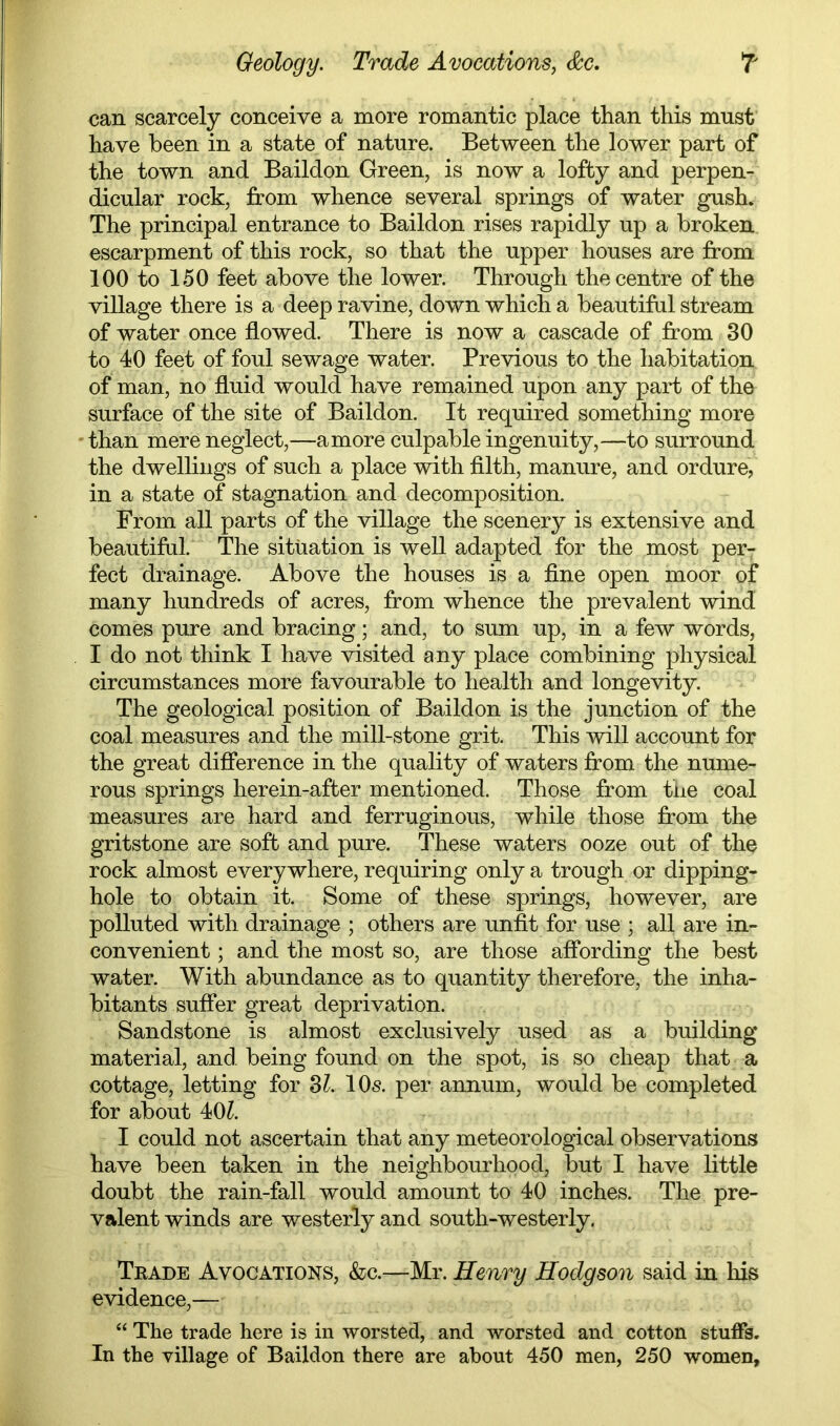 Geology. Trade Avocations, T can scarcely conceive a more romantic place than this must have been in a state of nature. Between the lower part of the town and Baildon Green, is now a lofty and perpen- dicular rock, from whence several springs of water gush. The principal entrance to Baildon rises rapidly up a broken escarpment of this rock, so that the upper houses are from 100 to 150 feet above the lower. Through the centre of the village there is a deep ravine, down which a beautifal stream of water once flowed. There is now a cascade of from 30 to 40 feet of foul sewage water. Previous to the habitation of man, no fluid would have remained upon any part of the surface of the site of Baildon. It required something more 'than mere neglect,—a more culpable ingenuity,—to surround the dwellings of such a place with filth, manure, and ordure, in a state of stagnation and decomposition. From all parts of the village the scener}^ is extensive and beautiftil. The situation is well adapted for the most per- fect drainage. Above the houses is a fine open moor of many hundreds of acres, from whence the prevalent wind comes pure and bracing; and, to sum up, in a few words, I do not think I have visited any place combining physical circumstances more favourable to health and longevity. The geological position of Baildon is the junction of the coal measures and the mill-stone grit. This will account for the great difference in the quality of waters from the nume- rous springs herein-afber mentioned. Those from tiie coal measures are hard and ferruginous, while those from the gritstone are soft and pure. These waters ooze out of the rock almost everywhere, requiring only a trough or dipping- hole to obtain it. Some of these springs, however, are polluted with drainage ; others are unfit for use ; all are in- convenient ; and the most so, are those affording the best water. With abundance as to quantity therefore, the inha- bitants suffer great deprivation. Sandstone is almost exclusively used as a building material, and being found on the spot, is so cheap that a cottage, letting for SI. 10s. per annum, would be completed for about 40^. I could not ascertain that any meteorological observations have been taken in the neighbourhood, but I have Little doubt the rain-fall would amount to 40 inches. The pre- valent winds are westerly and south-westerly. Trade Avocations, &c.—Mr. Henry Hodgson said in his evidence,— “ The trade here is in worsted, and worsted and cotton stuffs. In the village of Baildon there are about 450 men, 250 women.