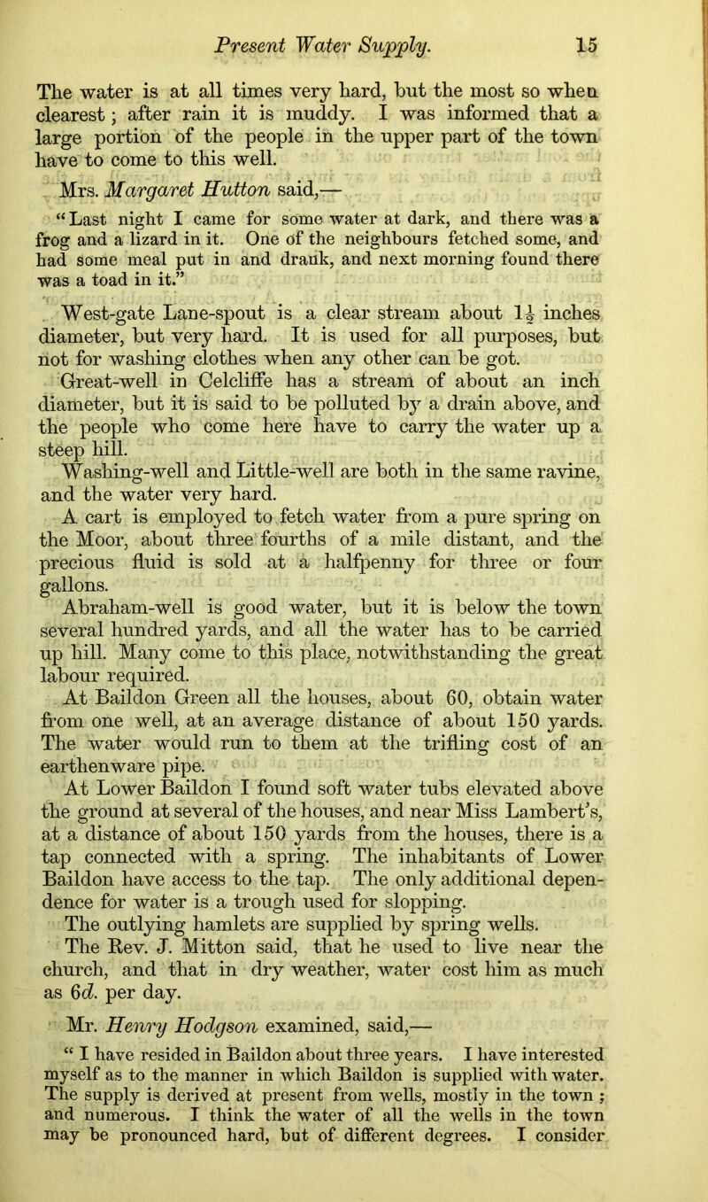 The water is at all times very hard, but the most so wheu clearest; after rain it is muddy. I was informed that a large portion bf the people in the upper part of the town have^to come to this well. Mrs. Margaret Hutton said,— “Last night I came for some water at dark, and there was a frog and a lizard in it. One of the neighbours fetched some, and had some meal put in and drank, and next morning found there was a toad in it.” West-gate Lane-spout is a clear stream about inches diameter, but very hard. It is used for all purposes, but not for washing clothes when any other can be got. Great-well in Celcliffe has a stream of about an inch diameter, but it is said to be polluted by a drain above, and the people who come here have to carry the water up a steep hill. Washing-well and Little-well are both in the same ravine, and the water very hard. A cart is employed to fetch water from a pure spring on the Moor, about three fourths of a mile distant, and the precious fluid is sold at a halfpenny for three or four gallons. Abraham-well is good water, but it is below the town several hundred yards, and all the water has to be carried up hill. Many come to this place, notwithstanding the great labour required. At Baildon Green all the houses, about 60, obtain water fr-om one well, at an average distance of about 150 yards. The water would run to them at the trifling cost of an earthenware pipe. At Lower Baildon I found soft water tubs elevated above the ground at several of the houses, and near Miss Lambert's, at a distance of about 150 yards from the houses, there is a tap connected with a spring. The inhabitants of Lower Baildon have access to the tap. The only additional depen- dence for water is a trough used for slopping. The outlying hamlets are supplied by spring wells. The Rev. J. Mitton said, that he used to live near the church, and that in dry weather, water cost him as much as 6c?. per day. Mr. Henry Hodgson examined, said,— “ I have resided in Baildon about three years. I have interested myself as to the manner in which Baildon is supplied with water. The supply is derived at present from wells, mostly in the town ; and numerous. I think the water of all the wells in the town may be pronounced hard, but of different degrees. I consider