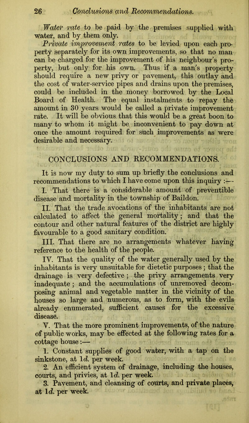 Water rate to be paid by the premises supplied with water, and by them only. Private improvement rates to be levied upon each pro- perty separately for its own improvements, so that no man can be charged for the improvement of his neighbour's pro- perty, but only for his own. Thus if a man s property should require a new privy or pavement, this outlay and the cost of water-service pipes and drains upon the premises, could be included in the money borrowed by the Local Board of Health. The equal instalments to repay the amount in 30 years would be called a private improvement rate. It will be obvious that this would be a great boon to many to whom it might be inconvenient to pay down at once the amount required for such improvements as were desirable and necessary. f CONCLUSIONS AND EECOMMENDATIONS. It is now my duty to sum up briefly the conclusions and recommendations to which I have come upon this inquiry :— I. That there is a considerable amount of preventible disease and mortality in the township of Baildon. II. That the trade avocations of the inhabitants are not calculated to affect the general mortality; and that the contour and other natural features of the district are highly favourable to a good sanitary condition. III. That there are no arrangements whatever having reference to the health of the people. IV. That the quality of the water generally used by the inhabitants is very unsuitable for dietetic purposes; that the drainage is very defective ; the privy arrangements very inadequate ; and the accumulations of unremoved decom- posing animal and vegetable matter in the vicinity of the houses so large and numerous, as to form, with the evils already enumerated, sufficient causes for the excessive disease. V. That the more prominent improvements, of the nature of public works, may be effected at the following rates for a cottage house:— 1. Constant supplies of good water, with a tap on the sinkstone, at \d. per week. 2. An efficient system of drainage, including the houses, courts, and privies, at \d. per week. 3. Pavement, and cleansing of courts, and private places, at Ic?. per week.