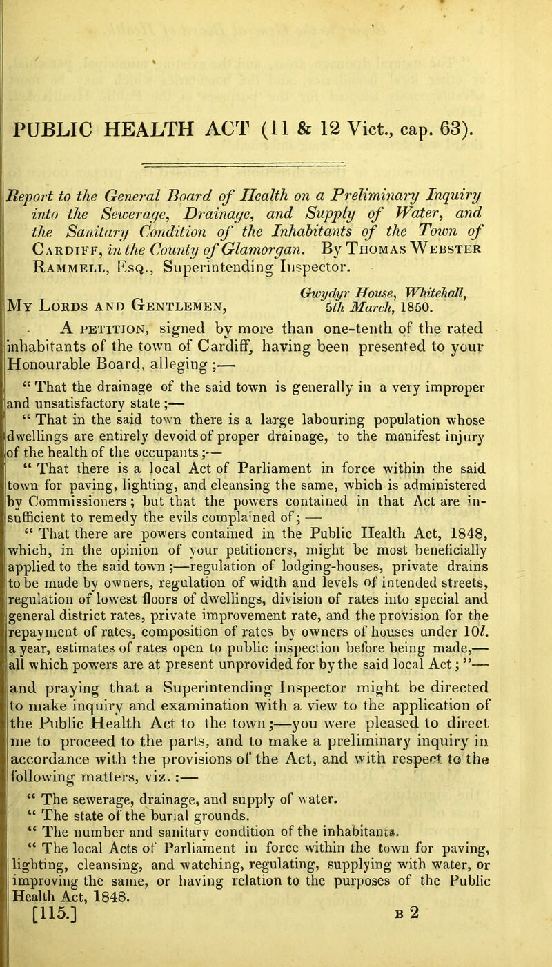 Report to the General Board of Health on a Preliminary Inquiry into the Sewerage, Drainage, and Supply of Water, and the Sanitary Condition of the Inhabitants of the Town of Cardiff, in the County of Glamorgan. By Thomas Webster Rammell, Esq., Superintending Inspector. Gwydyr House, Whitehall, My Lords and Gentlemen, 5^/^ March, 1850. A PETITION, signed by more than one-tenth of the rated inhabitants of the town of Cardiff, having been presented to your Honourable Board, alleging ;— “ That the drainage of the said town is generally in a very improper and unsatisfactory state ;— “ That in the said town there is a large labouring population whose dwellings are entirely devoid of proper drainage, to the manifest injury of the health of the occupants;— “ That there is a local Act of Parliament in force within the said town for paving, lighting, and cleansing the same, which is administered by Commissioners; but that the powers contained in that Act are in- sufficient to remedy the evils complained of; — “ That there are powers contained in the Public Health Act, 1848, which, in the opinion of your petitioners, might be most beneficially applied to the said town ;—regulation of lodging-houses, private drains to he made by owners, regulation of width and levels of intended streets, regulation of lowest floors of dwellings, division of rates into special and general district rates, private improvement rate, and the provision for the repayment of rates, composition of rates by owners of houses under 10/. a year, estimates of rates open to public inspection before being made,— all which powers are at present unprovided for by the said local Act; ”— and praying that a Superintending Inspector might be directed to make inquiry and examination with a view to the application of the Public Health Act to the town;—you were pleased to direct me to proceed to the parts, and to make a preliminary inquiry in accordance with the provisions of the Act, and with respect to the following matters, viz.:— “ The sewerage, drainage, and supply of w-ater. “ The state of the burial grounds. “ The number and sanitary condition of the inhabitants. “ The local Acts of Parliament in force within the town for paving, lighting, cleansing, and watching, regulating, supplying with water, or improving the same, or having relation to the purposes of the Public Health Act, 1848. [115.] B 2