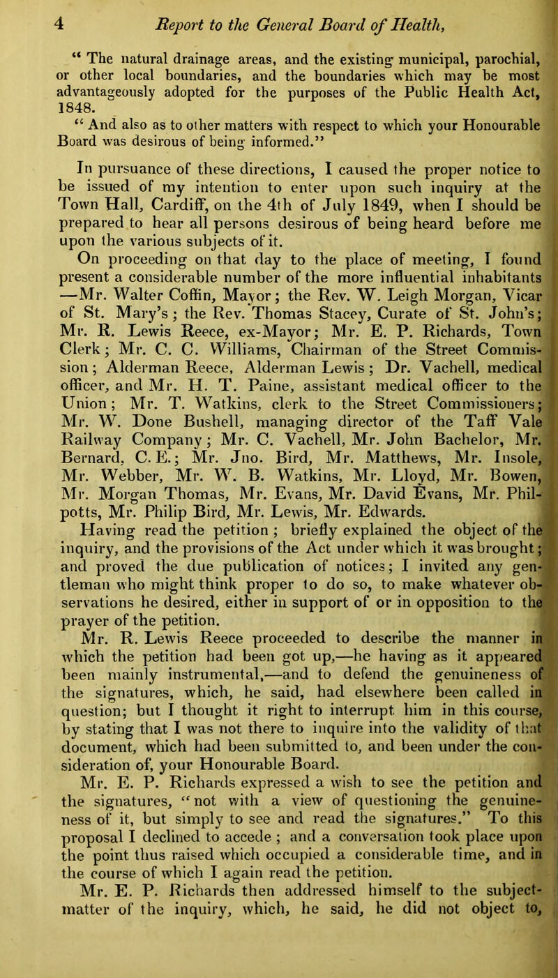 “ The natural drainage areas, and the existing municipal, parochial, or other local boundaries, and the boundaries which may be most advantageously adopted for the purposes of the Public Health Act, 1848. “ And also as to other matters with respect to which your Honourable Board was desirous of being informed.” In pursuance of these directions, I caused the proper notice to be issued of my intention to enter upon such inquiry at the Town Hall, Cardiff, on the 4th of July 1849, when I should be prepared to hear all persons desirous of being heard before me upon the various subjects of it. On proceeding on that day to the place of meeting, I found present a considerable number of the more influential inhabitants —Mr. Walter Coffin, Mayor; the Rev. W, Leigh Morgan, Vicar of St, Mary’s; the Rev. Thomas Stacey, Curate of St. John’s; Mr. R. Lewis Reece, ex-Mayor; Mr. E. P. Richards, Town Clerk; Mr. C. C. Williams, Chairman of the Street Commis- sion; Alderman Reece, Alderman Lewis; Dr. Vachell, medical officer, and Mr. H. T. Paine, assistant medical officer to the Union; Mr. T. Watkins, clerk to the Street Commissioners; Mr. Done Bushell, managing director of the Taff Vale Railway Company; Mr. C. Vachell, Mr. John Bachelor, Mr. Bernard, C. E.; Mr. Jno. Bird, Mr. Matthews, Mr. Insole, Mr. Webber, Mr. W. B. Watkins, Mr. Lloyd, Mr. Bowen, Mr. Morgan Thomas, Mr. Evans, Mr. David Evans, Mr. Phil- potts, Mr. Philip Bird, Mr. Lewis, Mr. Edwards. Having read the petition ; briefly explained the object of the inquiry, and the provisions of the Act under which it was brought; and proved the due publication of notices; I invited any gen- tleman who might think proper to do so, to make whatever ob- servations he desired, either in support of or in opposition to the prayer of the petition. Mr. R. Lewis Reece proceeded to describe the manner in which the petition had been got up,—he having as it appeared been mainly instrumental,—and to defend the genuineness of the signatures, which, he said, had elsewhere been called in question; but I thought it right to interrupt him in this course, by stating that I was not there to inquire into the validity of tliat document, which had been submitted to, and been under the con- sideration of, your Honourable Board. Mr. E. P. Richards expressed a wish to see the petition and the signatures, “ not with a view of questioning the genuine- ness of it, but simply to see and read the signatures.” To this proposal I declined to accede ; and a conversation took place upon the point thus raised which occupied a considerable time, and in the course of which I again read the petition. Mr. E. P. Richards then addressed himself to the subject- matter of the inquiry, which, he said, he did not object to.