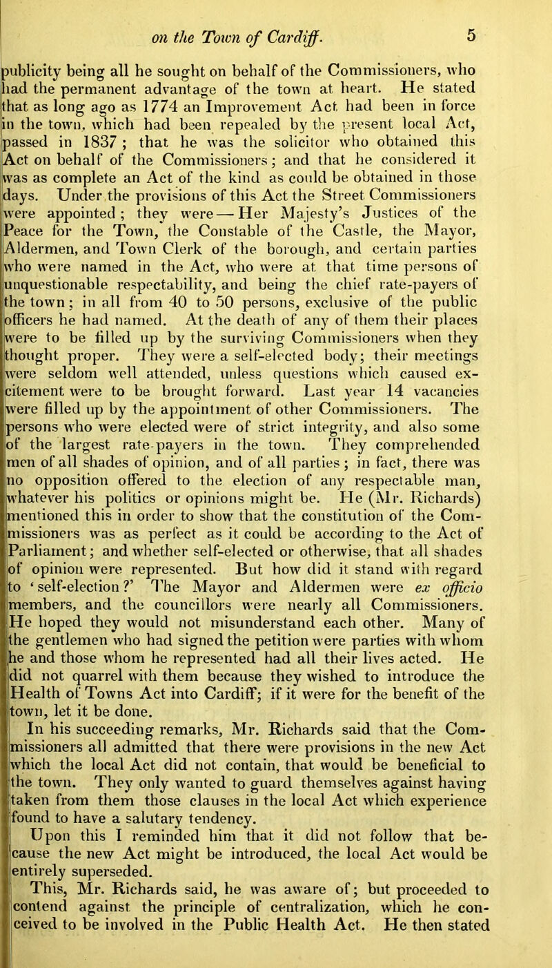 publicity being all he sought on behalf of the Commissioners, who had the permanent advantage of the town at heart. He stated that as long ago as 1774 an Improvement Act had been in force ^n the town, which had been repealed by tlie present local Act, passed in 1837 ; that he was the solicitor who obtained this |Act on behalf of the Commissioners; and that he considered it Was as complete an Act of the kind as could be obtained in those days. Under the provisions of this Act the Street Commissioners [were appointed; they were — Her Majesty’s Justices of the Peace for the Town, the Constable of the Castle, the Mayor, Aldermen, and Town Clerk of the boiough, and certain parties who were named in the Act, who were at that time persons of unquestionable respectability, and being the chief rate-payers of the town; in all from 40 to 50 persons, exclusive of the public officers he had named. At the death of any of them their places were to be tilled up by the surviving Commissioners when they thought proper. They were a self-elected body; their meetings were seldom well attended, unless questions which caused ex- citement were to be brought forward. Last year 14 vacancies were filled up by the appointment of other Commissioners. The persons who were elected were of strict integrity, and also some of the largest rate payers in the town. They comprehended men of all shades of opinion, and of all parties; in fact, there was no opposition offered to the election of any respectable man, whatever his politics or opinions might be. He (Mr. Richards) mentioned this in order to show that the constitution of the Com- missioners was as perfect as it could be according to the Act of Parliament; and whether self-elected or otherwise, that all shades of opinion were represented. But how did it stand with regard to ‘self-election?’ 4’he Mayor and Aldermen were ex officio members, and the councillors w'ere nearly all Commissioners. He hoped they would not misunderstand each other. Many of the gentlemen who had signed the petition were parties with whom he and those whom he represented had all their lives acted. He did not quarrel with them because they wished to introduce the Health of Towns Act into Cardiff; if it were for the benefit of the town, let it be done. In his succeeding remarks, Mr. Richards said that the Com- missioners all admitted that there were provisions in the new Act which the local Act did not contain, that would be beneficial to the town. They only wanted to guard themselves against having taken from them those clauses in the local Act which experience found to have a salutary tendency. Upon this I reminded him that it did not follow that be- cause the new Act might be introduced, the local Act would be entirely superseded. This, Mr. Richards said, he was aware of; but proceeded to contend against the principle of centralization, which he con- ceived to be involved in the Public Health Act. He then stated