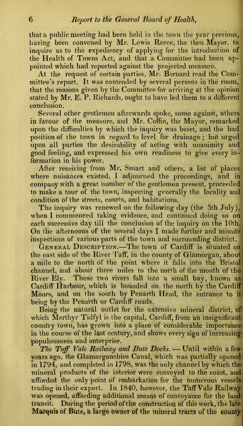 that a public meeting had been held in the town the year previous, having been convened by Mr. Lewis Reece, the then Mayor, to inquire as to the expediency of applying for the introduction of the Health of Towns Act, and that a Committee had been ap- pointed which had reported against the projected measure. At the request of certain parties, Mr. Bernard read the Com- mittee’s report. It was contended by several persons in the room, that the reasons given by the Committee for arriving at the opinion stated by Mr. E. P. Richards, ought to have led them to a different conclusion. Several other gentlemen afterwards spoke, some against, others in favour of the measure, and Mr. Coffin, the Mayor, remarked upon the difficulties by which the inquiry was beset, and the bad position of the town in regard to level for drainage; but urged upon all parties the desirability of acting with unanimity and good feeling, and expressed his own readiness to give every in- formation in his power. After receiving from Mr. Smart and others, a list of places where nuisances existed, I adjourned the proceedings, and in company with a great number of the gentlemen present, proceeded to make a tour of the town, inspecting generally the locality and condition of the streets, courts, and habitations. The inquiry was renewed on the following day (the 5th July), when I commenced taking evidence, and continued doing so on each successive day till the conclusion of the inquiry on the 10th. On the afternoons of the several days I made further and minute inspections of various parts of the town and surrounding district. General Description.—The town of Cardiff is situated on the east side of the River Taff, in the county of Glamorgan, about a mile to the north of the point where it falls into the Bristol channel, and about three miles to the north of the mouth of the River Ely. These two rivers fall into a small bay, known as Cardiff Harbour, which is bounded on the north by the Cardiff Moors, and on the south by Penarth Head, the entrance to it being by the PeiiaPth or Cardiff’ roads. Being the natural outlet for the extensive mineral district, of which Merthyr Tidfyl is the capital, Cardiff, from an insignificant country town, has grown into a place of considerable importance in the course of the last century, and shows every sign of increasing populousness and enterprise. The Taff Vale Railway and Bute Docks. — Until within a few years ago, the Glamorganshire Canal, which was partially opened in 1794, and completed in 1798, was the only channel by which the minei’al products of the interior were conveyed to the coast, and afforded the only point of embarkation for the numerous vessels trading in their export. In 1840, however, the Taff Vale Railway was opened, affording additional means of conveyance for the land transit. During the period of the construction of this work, the late Marquis of Bute, a large owner of the mineral tracts of the county