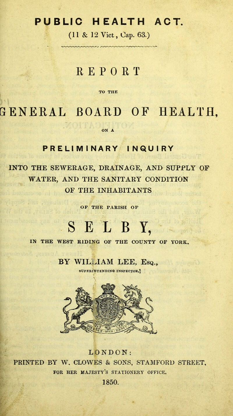 PUBLIC HEALTH ACT (11 & 12 Viet , Cap. 63.) REPORT TO THE SENERAL BOARD OF HEALTH, ON A PRELIMINARY INQUIRY INTO THE SEWERAGE, DRAINAGE, AND SUPPLY OF WATER, AND THE SANITARY CONDITION OF THE INHABITANTS OP THE PARISH OF SELBY, IN THE WEST RIDING OF THE COUNTY OF YORK. BY WIL:;^IAM LEE, Esq., SUPEBINTENDINO INSPEOTOK.J LONDON: i PRINTED BY W. CLOWES & SONS, STAMFORD STREET, FOR HER majesty’s STATIONERY OFFICE. ;■ 1850. i. r