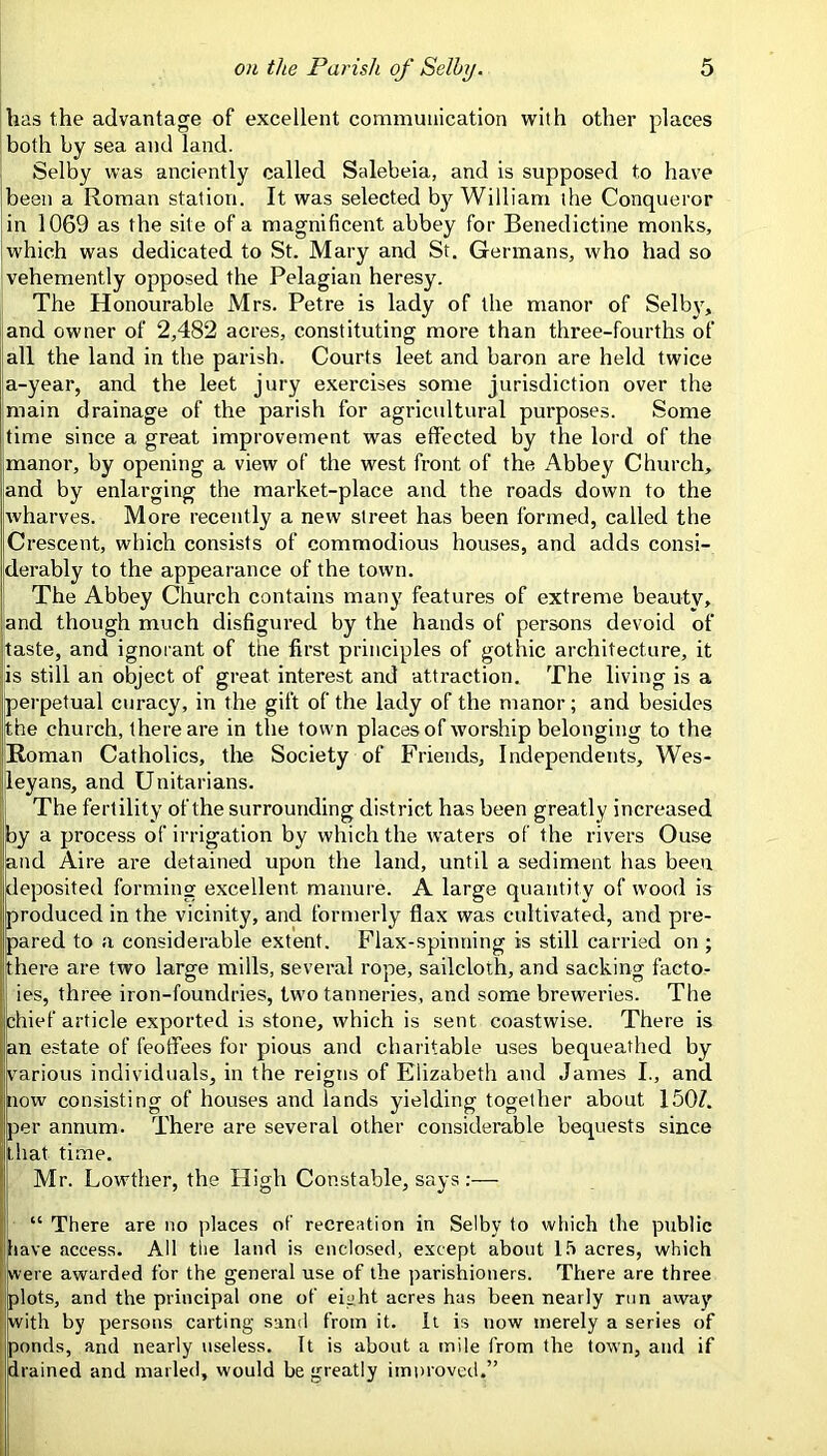 has the advantage of excellent comiiiunication with other places both by sea and land. Selby was anciently called Salebeia, and is supposed to have been a Roman station. It was selected by William the Conqueror in 1069 as the site of a magnificent abbey for Benedictine monks, which was dedicated to St. Mary and St. Germans, who had so vehemently opposed the Pelagian heresy. The Honourable Mrs. Petre is lady of the manor of Selbj, ;and owner of 2,482 acres, constituting more than three-fourths of jail the land in the parish. Courts leet and baron are held twice |a-year, and the leet jury exercises some jurisdiction over the main drainage of the parish for agricultural purposes. Some time since a great improvement was effected by the lord of the manor, by opening a view of the west front of the Abbey Church, and by enlarging the market-place and the roads down to the wharves. More recently a new street has been formed, called the Crescent, which consists of commodious houses, and adds consi- derably to the appearance of the town. ! The Abbey Church contains many features of extreme beauty, and though much disfigured by the hands of persons devoid of taste, and ignorant of the first principles of gothic architecture, it is still an object of great interest and attraction. The living is a perpetual curacy, in the gift of the lady of the manor ; and besides the church, there are in the town places of worship belonging to the iRoman Catholics, the Society of Friends, Independents, Wes- leyans, and Unitarians. The fertility of the surrounding district has been greatly increased by a process of irrigation by which the waters of the rivers Ouse and Aire are detained upon the land, until a sediment has been deposited forming excellent manure. A large quantity of wood is produced in the vicinity, and formerly flax was cultivated, and pre- ! pared to a considerable extent. Flax-spinning is still carried on ; there are two large mills, several rope, sailcloth, and sacking facto- ies, three iron-foundries, two tanneries, and some breweries. The chief article exported is stone, which is sent coastwise. There is an estate of feoffees for pious and charitable uses bequeathed by various individuals, in the reigns of Elizabeth and James I., and now consisting of houses and lands yielding together about 150Z. per annum. There are several other considerable bequests since that time, Mr. Lowther, the High Constable, says;— “ There are no places of recreation in Selby to which the public have access. All tiie land is enclosed, except about l.'i acres, which were awarded for the general use of the parishioners. There are three plots, and the principal one of eicht acres has been nearly run away I with by persons carting sand from it. It is now merely a series of I ponds, and nearly useless. It is about a mile from the town, and if ; drained and marled, would be greatly improvetl.”