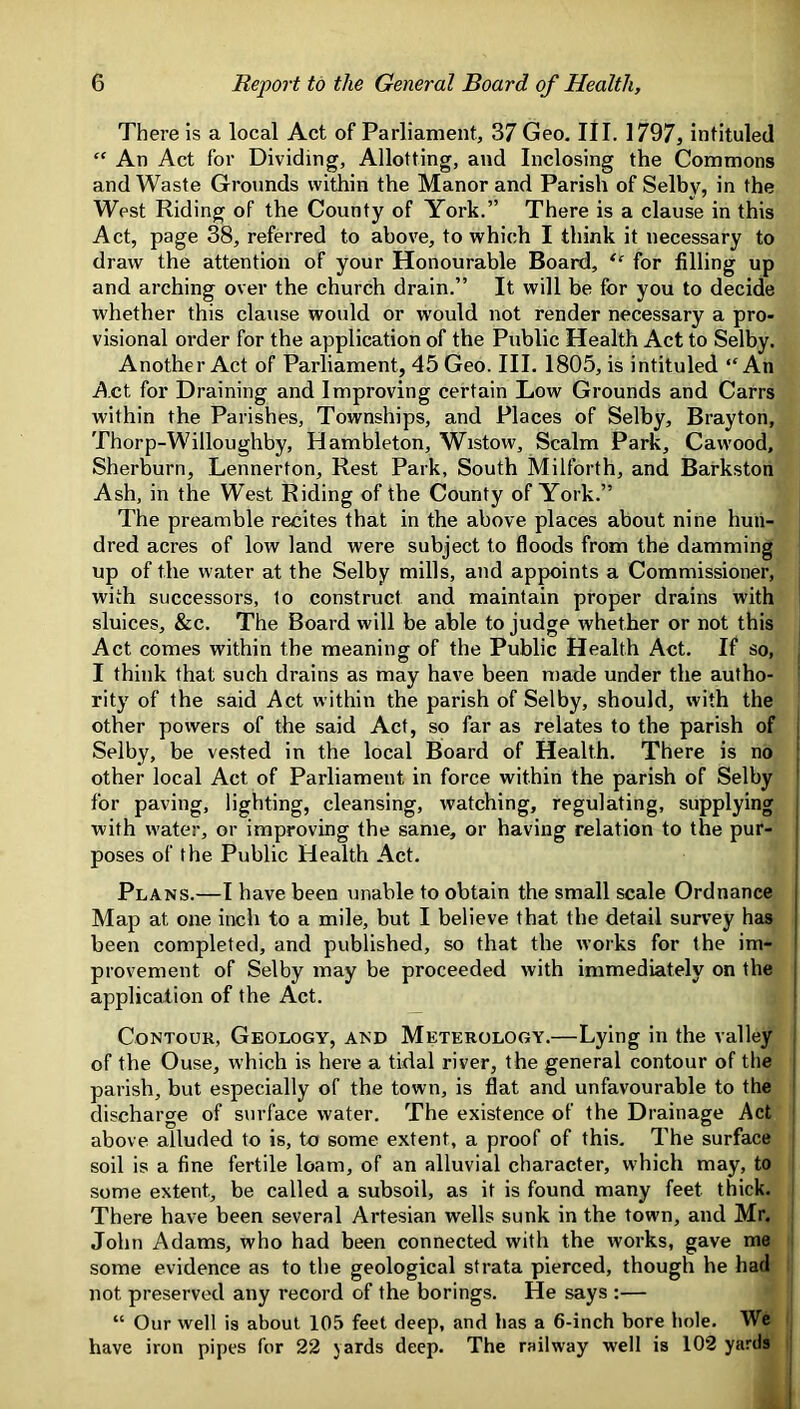 There is a local Act of Parliament, 37 Geo. III. 1797, intituled “ An Act for Dividing, Allotting, and Inclosing the Commons and Waste Grounds within the Manor and Parish of Selby, in the West Riding of the County of York.” There is a clause in this Act, page 38, referred to above, to which I think it necessary to draw the attention of your Honourable Board, “ for filling up and arching over the church drain.” It will be for you to decide whether this clause would or would not render necessary a pro- visional order for the application of the Public Health Act to Selby. Another Act of Parliament, 45 Geo. III. 1805, is intituled “An Act for Draining and Improving certain Low Grounds and Carrs within the Parishes, Townships, and Places of Selby, Brayton, Thorp-Willoughby, Hambleton, Wistow, Scalm Park, Cawood, Sherburn, Lennerton, Rest Park, South Milforth, and Barkston Ash, in the West Riding of the County of York.” The preamble recites that in the above places about nine hun- dred acres of low land were subject to floods from the damming up of the water at the Selby mills, and appoints a Commissioner, with successors, to construct and maintain proper drains with sluices, &c. The Board will be able to judge whether or not this Act comes within the meaning of the Public Health Act. If so, I think that such drains as may have been made under the autho- rity of the said Act within the parish of Selby, should, with the other powers of the said Act, so far as relates to the parish of Selby, be vested in the local Board of Health. There is no other local Act of Parliament in force within the parish of Selby for paving, lighting, cleansing, watching, regulating, supplying with water, or improving the same, or having relation to the pur- poses of the Public Health Act. Plans.—I have been unable to obtain the small scale Ordnance Map at one inch to a mile, but I believe that the detail survey has been completed, and published, so that the works for the im- provement of Selby may be proceeded with immediately on the application of the Act. Contour, Geology, and Meterology.—Lying in the valley of the Ouse, which is here a tidal river, the general contour of the parish, but especially of the town, is flat and unfavourable to the discharge of surface water. The existence of the Drainage Act above alluded to is, to some extent, a proof of this. The surface soil is a fine fertile loam, of an alluvial character, which may, to some extent, be called a subsoil, as it is found many feet thick. There have been several Artesian wells sunk in the town, and Mr. John Adams, who had been connected with the works, gave me some evidence as to the geological strata pierced, though he had not preserved any record of the borings. He says :— “ Our well is about 105 feet deep, and has a 6-inch bore hole. We have iron pipes for 22 yards deep. The railway well is 102 yards