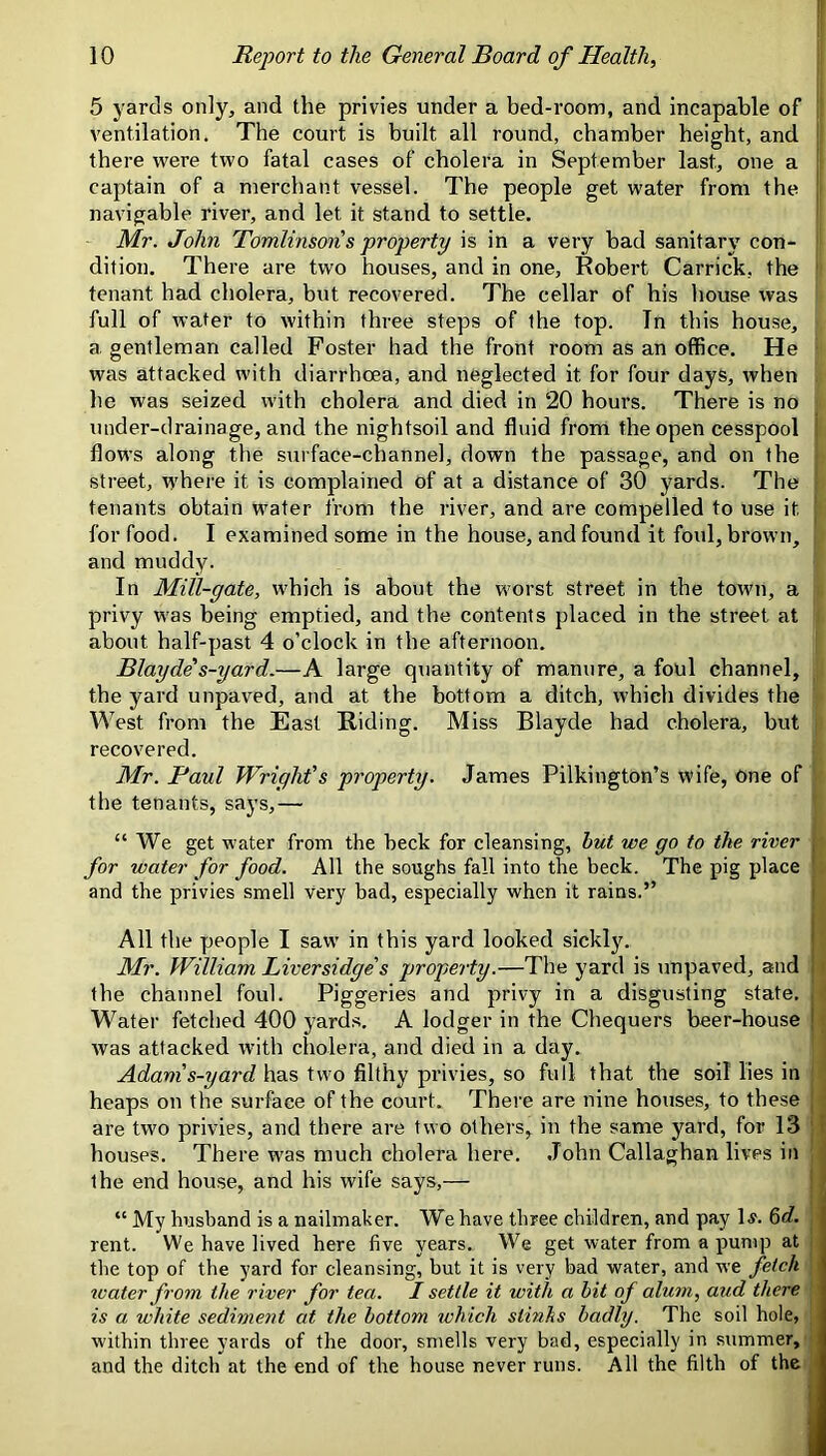 5 yards only, and the privies under a bed-room, and incapable of II ventilation. The court is built all round, chamber height, and f there were two fatal cases of cholera in September last, one a | captain of a merchant vessel. The people get water from the j navigable river, and let it stand to settle. ' Mr. John Tomlinson s property is in a very bad sanitary con- ' dition. There are two houses, and in one, Robert Carrick, the  tenant had cholera, but recovered. The cellar of his house was full of water to within three steps of the top. In this house, a gentleman called Foster had the front room as an office. He was attacked with diarrhoea, and neglected it for four days, when . he was seized with cholera and died in 20 hours. There is no under-drainage, and the nightsoil and fluid from the open cesspool flows along the surface-channel, down the passage, and on the street, w'here it is complained of at a distance of 30 yards. The tenants obtain water from the river, and are compelled to use it for food. I examined some in the house, and found it foul, brown, and muddy. In Mill-gate, which is about the worst street in the town, a privy was being emptied, and the contents placed in the street at about half-past 4 o’clock in the afternoon. Blayde s-yard.—A large quantity of manure, a foul channel, the yard unpaved, and at the bottom a ditch, which divides the West from the East Riding. Miss Blayde had cholera, but recovered. Mr. Paul Wright’s property. James Pilkington’s wife, one of the tenants, says,— “We get water from the beck for cleansing, but we go to the river , for water for food. All the soughs fall into the beck. The pig place and the privies smell Very bad, especially when it rains.” All the people I saw in this yard looked sickly. ' Mr. William Liversidge s property.—The yard is unpaved, and the channel foul. Piggeries and privy in a disgusting state. Water fetched 400 yards. A lodger in the Chequers beer-house I was attacked with cholera, and died in a day. Adam’s-yard has two filthy privies, so full that the soil lies in heaps on the surface of the court. There are nine houses, to these are two privies, and there are two others, in the same yard, for 13 houses. There was much cholera here. .John Callaghan lives in the end house, and his wife says,— “ My husband is a nailmaker. We have three children, and pay 1^. &d. I rent. We have lived here five years. We get water from a pump at the top of the yard for cleansing, but it is very bad water, and we fetch tvater from the river for tea. I settle it with a bit of alum, aud there is a white sediment at the bottom which stinhs badly. The soil hole, within three yards of the door, smells very bad, especially in summer, and the ditch at the end of the house never runs. All the filth of the