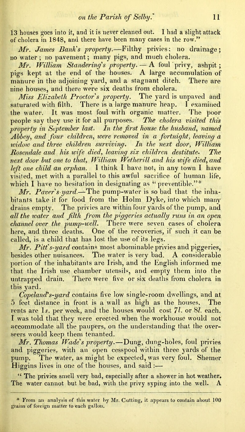 13 houses goes into it, and it is never cleaned out. I had a slight attack of cholera in 1848, and there have been many cases in the row.” Mr. James Bank's property.—Filthy privies; no drainage; no water; no pavement; many pigs, and much cholera. Mr. William Slandering's property. — A foul privy, ashpit; pigs kept at the end of the houses. A large accumulation of manure in the adjoining yard, and a stagnant ditch. There are nine houses, and there were six deaths from cholera. Miss Elizabeth Proctor's property. The yard is unpaved and saturated with filth. There is a large manure heap. I examined the water. It was most foul with organic matter. The poor people say they use it for all purposes. The cholera visited this property in September last. In the first house the husband, named Abbey, and four children, were removed in a fortnight, leaving a widow and three children surviving. In the next door, William Rosendale and his wife died, leaving six children destitute. The next door but one to that, William Wetherill and his wife died, and left one child an orphan. I think I have not, in any town I have visited, met with a parallel to this awful sacrifice of human life, which I have no hesitation in designating as “ preventible.”* Mr. Paver s-yard.—The pump-water is so bad that the inha- bitants take it for food from the Holm Dyke, into which many drains empty. The privies are within four yards of the pump, and all the water and filth from the piggeries actually runs in an open channel over the jmmp-well. There were seven cases of cholera here, and three deaths. One of the recoveries, if such it can be called, is a child that has lost the use of its legs. Mr. Pitt's-yard contains most abominable privies and piggeries, besides other nuisances. The water is very bad. A considerable portion of the inhabitants are Irish, and the English informed me that the Irish use chamber utensils, and empty them into the untrapped drain. There were five or six deaths from cholera in this yard. Copeland's-yard contains five low single-room dwellings, and at 5 feet distance in front is a wall as high as the houses. The rents are D. per week, and the houses would cost 71. or 8Z. each. I was told that they were erected when the workhouse would not accommodate all the paupers, on the understanding that the over- seers would keep them tenanted. Mr. Thomas Wade's property.—Dung, dung-holes, foul privies and piggeries, with an open cesspool within three yards of the pump. The water, as might be expected, was very foul. Shemer H iggins lives in one of the houses, and said “ The privies smell very bad, especially after a shower in hot weather. The water cannot but be bad, with the privy syping into the well. A * From an analysis of tliis water liy Mr. Cutting, it appears to contain about 100 grains of foreign matter to each gJillmi.