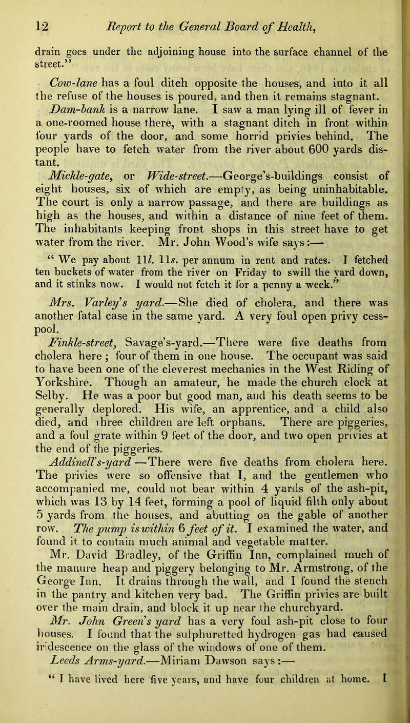 drain goes under the adjoining house into the surface channel of the | street.” j Cow-lane has a foul ditch opposite the houses, and into it all | the refuse of the houses is poured, and then it remains stagnant. ’ Dam-hank is a narrow lane. I saw a man lying ill of fever in a one-roomed house there, with a stagnant ditch in front within four yards of the door, and some horrid privies behind. The people have to fetch water from the river about 600 yards dis- tant. Mickle-gate, or Wide-street.—George’s-buildings consist of eight houses, six of which are empty, as being uninhabitable. The court is only a narrow passage, and there are buildings as high as the houses, and within a distance of nine feet of them. The inhabitants keeping front shops in this street have to get water from the river. Mr. John Wood’s wife says:— “ We pay about 11/. lls. per annum in rent and rates. I fetched ten buckets of water from the river on Friday to swill the yard down, and it stinks now. I would not fetch it for a penny a week.” Mrs. Varlef s yard.—She died of cholera, and there was another fatal case in the same yard. A very foul open privy cess- pool. Finkle-street, Savage’s-yard.—There were five deaths from cholera here ; four of them in one house. The occupant was said to have been one of the cleverest mechanics in the West Riding of Yorkshire. Though an amateur, he made the church clock at Selby. He w’as a poor but good man, and his death seems to be generally deplored. His wife, an apprentice, and a child also died, and ihree children are left orphans. There are piggeries, and a foul grate within 9 feet of the door, and two open privies at the end of the piggeries. AddinelTs-yard —There were five deaths from cholera here. The privies were so offensive that I, and the gentlemen who accompanied me, could not bear within 4 yards of the ash-pit, which was 13 by 14 feet, forming a pool of liquid filth only about 5 yards from tlie houses, and abutting on the gable of another row. The pump is within ^ feet of it. I examined the water, and ■ found it to contain much animal and vegetable matter. | Mr. David Bradley, of the Griffin Inn, complained much of the manure heap and piggery belonging to Mr. Armstrong, of the George Inn. It drains through the wall, and 1 found the stench in the pantry and kitchen very bad. The Griffin privies are built over the main drain, and block it up near the churchyard. Mr. John Greens yard has a very foul ash-pit close to four houses. 1 found that the sulphuretted hydrogen gas had caused iridescence on tlie glass of the windows of one of them. Leeds Arms-yard.—Miriam Dawson says;— “ I have lived here five years, and have fcur children at home. I