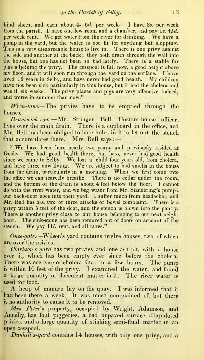 bind shoes, and earn about 4s. 6rf. per week. I have 3s. per week from the parish. I have one low room and a chamber, and pay Is. 4|c?. per week rent. We get water from the river for drinking. We have a pump in the yard, but the water is not fit for anything but slopping. This is a very disagreeable house to live in. There is one privy against the side and another at the back; they both drain through the wall into the house, but one has not been so bad lately. There is a stable for pigs adjoining the privy. The cesspool is full now, a good height above my door, and it will soon run through the yard on the surface. I have lived 16 years in Selby, and have never had good health. My children have not been sick particularly in this house, but I had the cholera and was ill six weeks. The privy places and pigs are very offensive indeed, and worse in summer than now.” Brunswick-row.—Mr. Stringer Bell, Custom-house officer, lives over the main drain. There is a cupboard in the office, and Mr. Bell has been obliged to bore holes in it to let out the stench that accumulates there. Mrs. Bell says:— “ We have been here nearly two years, and previously resided at Goole. We had good health there, but have never had good health since we came to Selby. We lost a child four years old, from cholera, and have three now living. We are subject to bad smells in the house from the drain, particularly in a morning. When we first come into the office we can scarcely breathe. There is no cellar under the room, and the bottom of the drain is about 4 feet below the floor. I cannot do with the river water, and we beg water from Mr. Standering’s pump ; our back-door goes into their yard. I suffer much from headache; and Mr. Bell has had two or three attacks of bowel complaint. There is a privy within 5 feet of the door, and the stench is blown into the pantry. There is another privy close to our house belonging to our next neigh- bour. The sink-stone has been removed out of doors on account of the stench. We pay 11/. rent, and all taxes.” Ouse-gate.—Wilson’s yard contains twelve houses, two of which are over the privies. Clarksons yard has two privies and one ash-pit, with a house over it, which has been empty ever since before the cholera. There was one case of cholera fatal in a few hours. The pump is within 10 feet of the privy. I examined the water, and found a large quantity of flocculent matter in it. The river water is used for food. A heap of manure lay on the quay. I was informed that it had been there a week. It was much complained of, but there is no authority to cause it to be removed. Mrs. Petres property, occupied by Wright, Adamson, and Annelly, has foul piggeries, a bad unpaved surface, dilapidated privies, and a large quantity of stinking semi-fluid matter in an open cesspool. Dunhiirs-yard contains 14 houses, with only one privy, and a Wren-lane.—The privies have houses. to be emptied through the