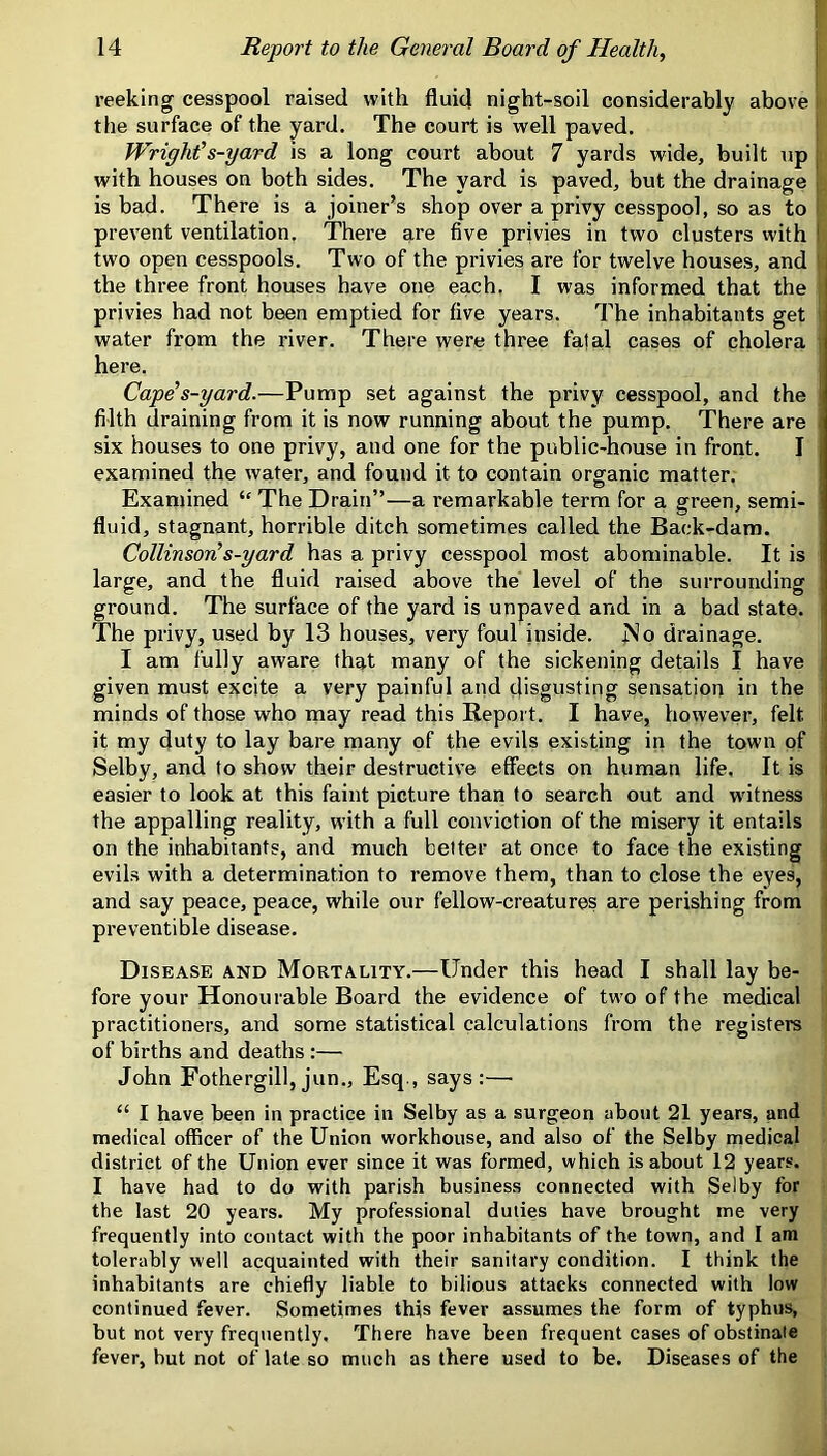 reeking cesspool raised with fluid night-soil considerably above the surface of the yard. The court is well paved. Wright’s-yard is a long court about 7 yards wide, built up with houses on both sides. The yard is paved, but the drainage fe is bad. There is a joiner’s shop over a privy cesspool, so as to | prevent ventilation. There are five privies in two clusters with ‘ two open cesspools. Two of the privies are for twelve houses, and the three front houses have one each. I was informed that the ' privies had not been emptied for five years. The inhabitants get i water from the river. There were three fatal cases of cholera here. i Cape’s-yard.—Pump set against the privy cesspool, and the  filth draining from it is now running about the pump. There are six houses to one privy, and one for the public-house in front. I examined the water, and found it to contain organic matter. Examined “ The Drain”—a remarkable term for a green, semi- i fluid, stagnant, horrible ditch sometimes called the Back-dam. CollinsovL s-yard has a privy cesspool most abominable. It is large, and the fluid raised above the level of the surrounding ground. The surface of the yard is unpaved and in a bad state. The privy, used by 13 houses, very foul inside. No drainage. I am fully aware that many of the sickening details I have ' given must excite a very painful and disgusting sensation in the i minds of those who may read this Report. I have, however, felt it my duty to lay bare many of the evils existing in the town of Selby, and to show their destructive effects on human life. It is i easier to look at this faint picture than to search out and witness the appalling reality, with a full conviction of the misery it entails on the inhabitants, and much belter at once to face the existing evils with a determination to remove them, than to close the eyes, and say peace, peace, while our fellow-creatures are perishing from preventible disease. Disease and Mortality.—Under this head I shall lay be- fore your Honourable Board the evidence of two of the medical practitioners, and some statistical calculations from the registers of births and deaths :— John Fothergill, jun., Esq., says :—■ “ I have been in practice in Selby as a surgeon about 21 years, and mefiical officer of the Union workhouse, and also of the Selby medical district of the Union ever since it was formed, which is about 12 years. I have had to do with parish business connected with Selby for the last 20 years. My profe.ssional duties have brought me very frequently into contact with the poor inhabitants of the town, and I am tolerably well acquainted with their sanitary condition. I think the inhabitants are chiefly liable to bilious attacks connected with low continued fever. Sometimes this fever assumes the form of typhus, but not very frequently. There have been frequent cases of obstinate fever, but not of late so much as there used to be. Diseases of the