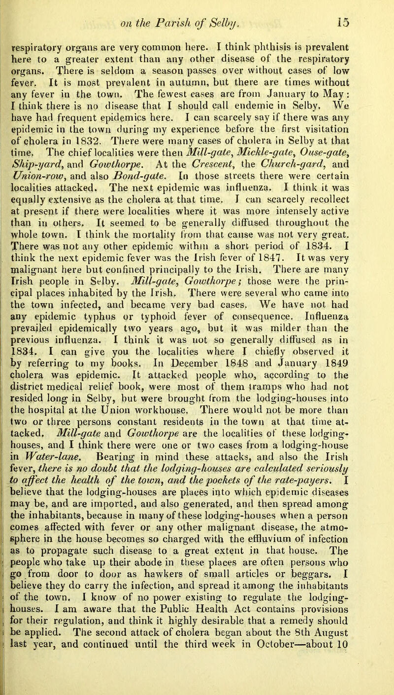respiratory or<>ans are very common here. I think phthisis is prevalent here to a greater extent than any other disease of the respiratory organs. There is seldom a season passes over without cases of low fever. It is most prevalent in autumn, but there are times without any fever in the town. The fewest eases are from January to May: I think there is no disease that I should call endemic in Selby. We have had frequent epidemics here. I can scarcely say if there was any epidemic in the town during my experience before the first visitation of cholera in 1832. There were many cases of cholera in Selby at that time. The chief localities were then Mill-gate, Mickle-gate, Ouse-gate, Ship-yard, and Gowthorpe. At the Crescent, the Church-gard, and Union-row, and also Bond-gate. In those streets there were certain localities attacked. The next epidemic was influenza. I think it was equally extensive as the cholera at that time. I can scarcely recollect at present if there were localities where it was more intensely active than in others. It seemed to be generally diffused throughout the whole town. I think the mortality from that cause was not very great. There was not any other epidemic within a short period of 1834. I f think the next epidemic fever was the Irish fever of 1847. It was very malignant here but confined principally to the Irish. There are many 1 Irish people in Selby. Mill-gate, Gowthorpe; those were the prin- i cipal places inhabited by the Irish. There were several who came into the town infected, and became very bad cases. We have not had any epidemic typhus or typhoid fever of consequence. Influenza prevailed epidemically two years ago, but it was milder than the previous influenza. I think it was not so generally diffused as in 1834. I can give you the localities where I chiefly observed it by referring to my books. In December 1848 and January 1849 cholera was epidemic. It attacked people who, according to the i district medical relief book, were most of them tramps who had not I resided long in Selby, but were brought from the lodging-houses into I the hospital at the Union workhouse. There would not he more than : two or three persons constant residents in the town at that time at- tacked. Mill-gate and Gowthorpe are the localities of these lodging- I houses, and I think there were one or two cases from a lodging-house i in Water-lane. Bearing in mind these attacks, and also the Irish fever, there is no doubt that the lodging-houses are calculated seriously to affect the health of the town, and the pockets of the rate-payers, I believe that the lodging-houses are places into which epidemic diseases ' may be, and are imported, and also generated, and then spread among ! the inhabitants, because in many of these lodging-houses when a person I comes affected with fever or any other malignant disease, the atmo- I sphere in the house becomes so charged with the effluvium of infection as to propagate such disease to a great extent in that house. The ' people who take up their abode in the.se places are often persons who go from door to door as hawkers of small articles or beggars. I i believe they do carry the infection, and spread it among the inhabitants ' of the town. I know of no power existing to regulate the lodging- i houses. I am aware that the Public Health Act contains provisions j for their regulation, and think it highly desirable that a remedy should be applied. The second attack of cholera began about the 8th August last year, and continued until the third week in October—about 10