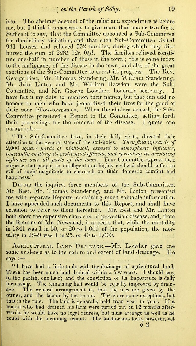 into. The abstract account of the relief and expenditure is before I me, but I think it unnecessary to give more than one or two facts. Suffice it to say, that the Committee appointed a Sub-Committee for domiciliary visitation, and that such Sub-Committee visited j 941 houses, and relieved 552 families, during which they dis- I bursed the sum of 228/. 12s. O^c/. The families relieved consti- tute one-half in number of those in the town ; this is some index- I to the malignancy of the disease in the town, and also of the great I exertions of the Sub-Committee to arrest its progress. The Rev. : George Best, Mr. Thomas Slandering, Mr. William Slandering, Mr. John Linton, and Mr. William Hawdon, were the Sub- Committee, and Mr. George Lowther, honorary secretary. I have felt it my duty to mention their names, but that can add no honour to men who have jeopardized their lives for the good of their poor fellow-townsmen. When the cholera ceased, the Sub- Committee presented a Report to the Committee, setting forth their proceedings for the removal of the disease. I quote one paragraph:— “ The Sub-Committee have, in their daily visits, directed tlieir attention to the general state of the soil-holes. They find upwards of 2,000 square yards of niglit'Soil, exposed to atmospheric influence, constantly emitting its pestilential efiduvia, and spreading its desolating i influence over all parts of the town. Your Committee express their surprise that people so intelligent and highly civilized should suffer an I evil of such magnitude to encroach on their domestic comfort and I happiness.” During the inquiry, three members of the Sub-Committee, Mr. Best, Mr. Thomas Standering, and Mr. Linton, presented me with separate Reports, containing much valuable information, I have appended such documents to this Report, and shall have ii occasion to refer to them hereafter. Mr. Best and Mr. Lintoti both show the expensive character of preventible disease, and, from the Returns of Mr. Newstead, it appears that, while the mortality in 1841 was 1 in 50, or 20 to 1,000 of the population, the mor- tality in 1849 was 1 in 25, or 40 to 1,000. I Agricultural Land Drainage.—Mr. Lowther gave me some evidence as to the nature and extent of land drainage. He j says:— I “ I have had a little to do with the drainage of agricultural land. I There has been much land drained within a few years. I should say, in the parish, one half; and the conviction of its importance is daily increasing. The remaining half would be equally improved by drain- age. The general arrangement is, that the tiles are given by the s owner, and the labour by the tenant. There are some exceptions, but I that is the rule. The land is generally held from year to year. If a tenant who had drained his farm were turned out in 12 months after- i| wards, he would have, no legal redress, but must arrange as well as h^ 'I could with the incoming tenant. The landowners here, however, act c 2