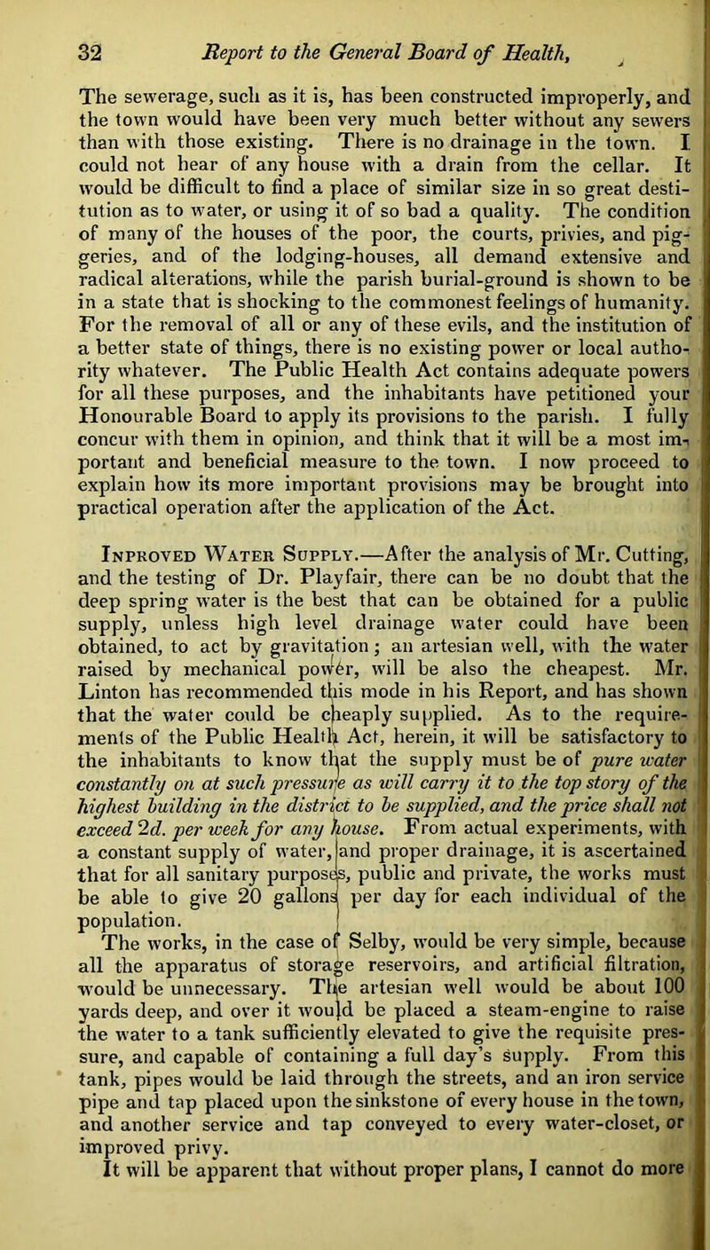 The sewerage, such as it is, has been constructed improperly, and the town would have been very much better without any sewers l than with those existing. There is no drainage in the town. I ii could not hear of any house with a drain from the cellar. It 1 would be difficult to find a place of similar size in so great desti- tution as to water, or using it of so bad a quality. The condition of many of the houses of the poor, the courts, privies, and pig- geries, and of the lodging-houses, all demand extensive and i radical alterations, while the parish burial-ground is shown to be in a state that is shocking to the commonest feelings of humanity. For the removal of all or any of these evils, and the institution of a better state of things, there is no existing power or local author rity whatever. The Public Health Act contains adequate powers for all these purposes, and the inhabitants have petitioned your Honourable Board to apply its provisions to the parish. I fully concur with them in opinion, and think that it will be a most im-i portant and beneficial measure to the town. I now proceed to explain how its more important provisions may be brought into ; practical operation after the application of the Act. Inpkoved Water Supply.—After the analysis of Mr. Cutting, and the testing of Dr. Playfair, there can be no doubt that the deep spring water is the best that can be obtained for a public supply, unless high level drainage water could have been obtained, to act by gravitation; an artesian well, with the water raised by mechanical ponffer, will be also the cheapest. Mr. Linton has recommended this mode in his Report, and has shown that the water could be cheaply supplied. As to the require- ments of the Public Health Act, herein, it will be satisfactory to the inhabitants to know that the supply must be of pure water constantly on at such pressuije as will carry it to the top story of the highest building in the district to be supplied, and the price shall riot exceed 2d. per week for any house. From actual experiments, with a constant supply of water, and proper drainage, it is ascertained that for all sanitary purpose, public and private, the works must be able to give 20 gallons per day for each individual of the population. The works, in the case o( Selby, w'ould be very simple, because all the apparatus of storage reservoirs, and artificial filtration, would be unnecessary. The artesian well would be about 100 yards deep, and over it wou^d be placed a steam-engine to raise the water to a tank sufficiently elevated to give the requisite pres- sure, and capable of containing a full day’s supply. From this tank, pipes would be laid through the streets, and an iron service pipe and tap placed upon thesinkstone of every house in the town, and another service and tap conveyed to every water-closet, or improved privy. It will be apparent that without proper plans, I cannot do more 1